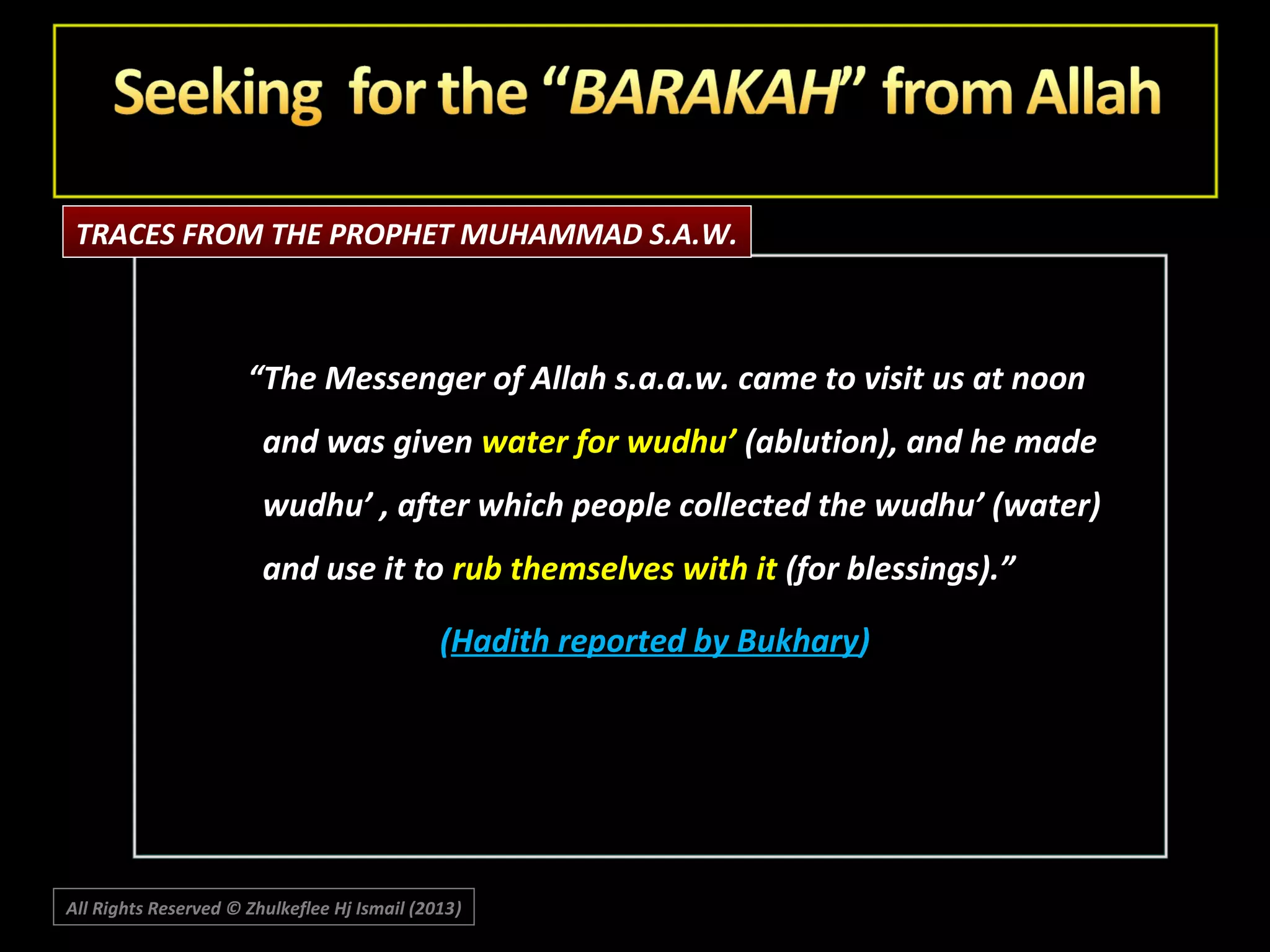 TRACES FROM THE PROPHET MUHAMMAD S.A.W.

“The Messenger of Allah s.a.a.w. came to visit us at noon
and was given water for wudhu’ (ablution), and he made
wudhu’ , after which people collected the wudhu’ (water)
and use it to rub themselves with it (for blessings).”
(Hadith reported by Bukhary)

All Rights Reserved © Zhulkeflee Hj Ismail (2013)
)

 