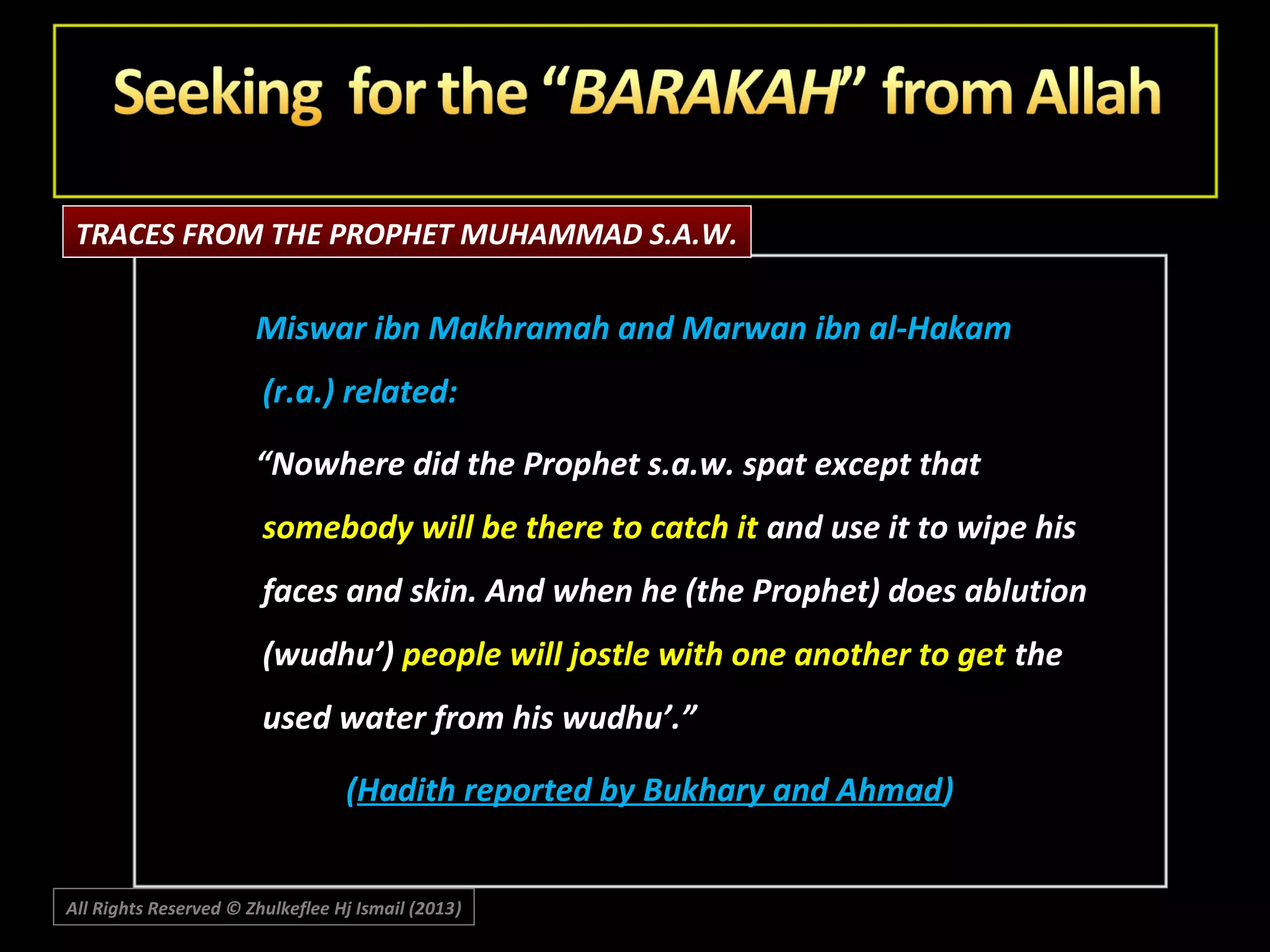 TRACES FROM THE PROPHET MUHAMMAD S.A.W.

Miswar ibn Makhramah and Marwan ibn al-Hakam
(r.a.) related:
“Nowhere did the Prophet s.a.w. spat except that
somebody will be there to catch it and use it to wipe his
faces and skin. And when he (the Prophet) does ablution
(wudhu’) people will jostle with one another to get the
used water from his wudhu’.”
(Hadith reported by Bukhary and Ahmad)
All Rights Reserved © Zhulkeflee Hj Ismail (2013)
)

 