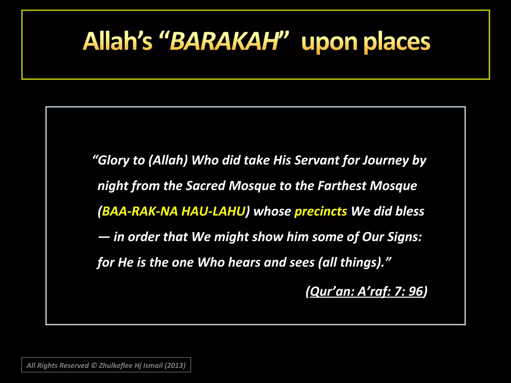 “Glory to (Allah) Who did take His Servant for Journey by
night from the Sacred Mosque to the Farthest Mosque
(BAA-RAK-NA HAU-LAHU) whose precincts We did bless
― in order that We might show him some of Our Signs:
for He is the one Who hears and sees (all things).”
(Qur’an: A’raf: 7: 96)

All Rights Reserved © Zhulkeflee Hj Ismail (2013)
)

 
