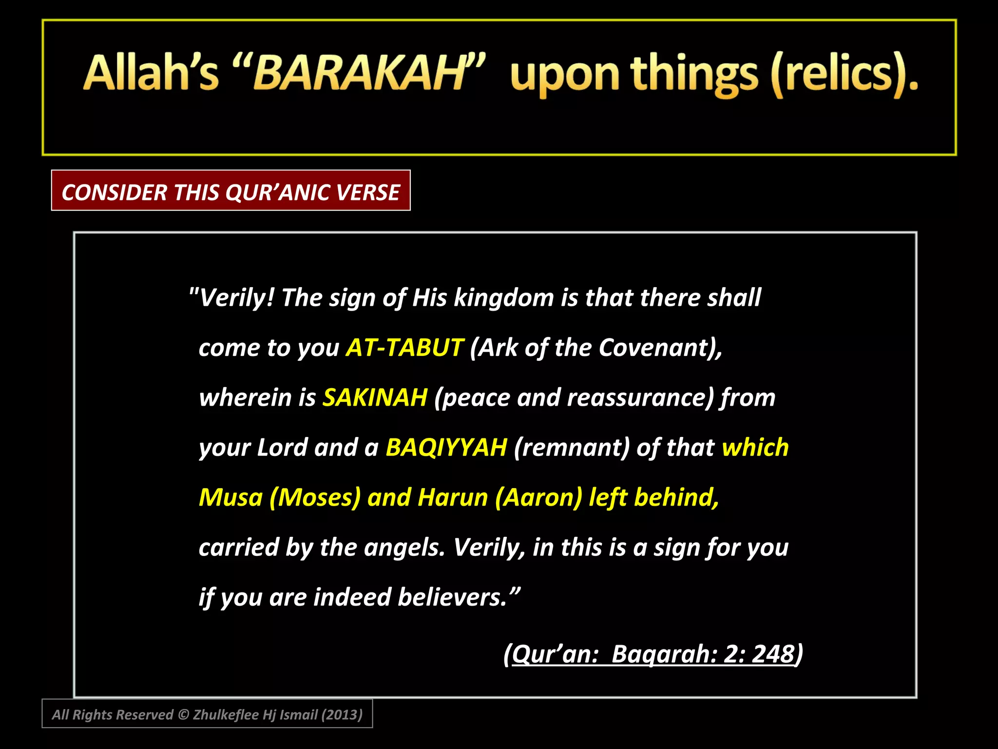 CONSIDER THIS QUR’ANIC VERSE

"Verily! The sign of His kingdom is that there shall
come to you AT-TABUT (Ark of the Covenant),
wherein is SAKINAH (peace and reassurance) from
your Lord and a BAQIYYAH (remnant) of that which
Musa (Moses) and Harun (Aaron) left behind,
carried by the angels. Verily, in this is a sign for you
if you are indeed believers.”
(Qur’an: Baqarah: 2: 248)
All Rights Reserved © Zhulkeflee Hj Ismail (2013)
)

 