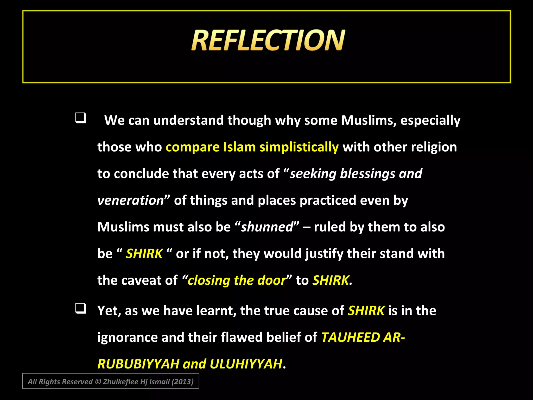 

We can understand though why some Muslims, especially
those who compare Islam simplistically with other religion
to conclude that every acts of “seeking blessings and
veneration” of things and places practiced even by
Muslims must also be “shunned” – ruled by them to also
be “ SHIRK “ or if not, they would justify their stand with
the caveat of “closing the door” to SHIRK.

 Yet, as we have learnt, the true cause of SHIRK is in the
ignorance and their flawed belief of TAUHEED ARRUBUBIYYAH and ULUHIYYAH.
All Rights Reserved © Zhulkeflee Hj Ismail (2013)
)

 