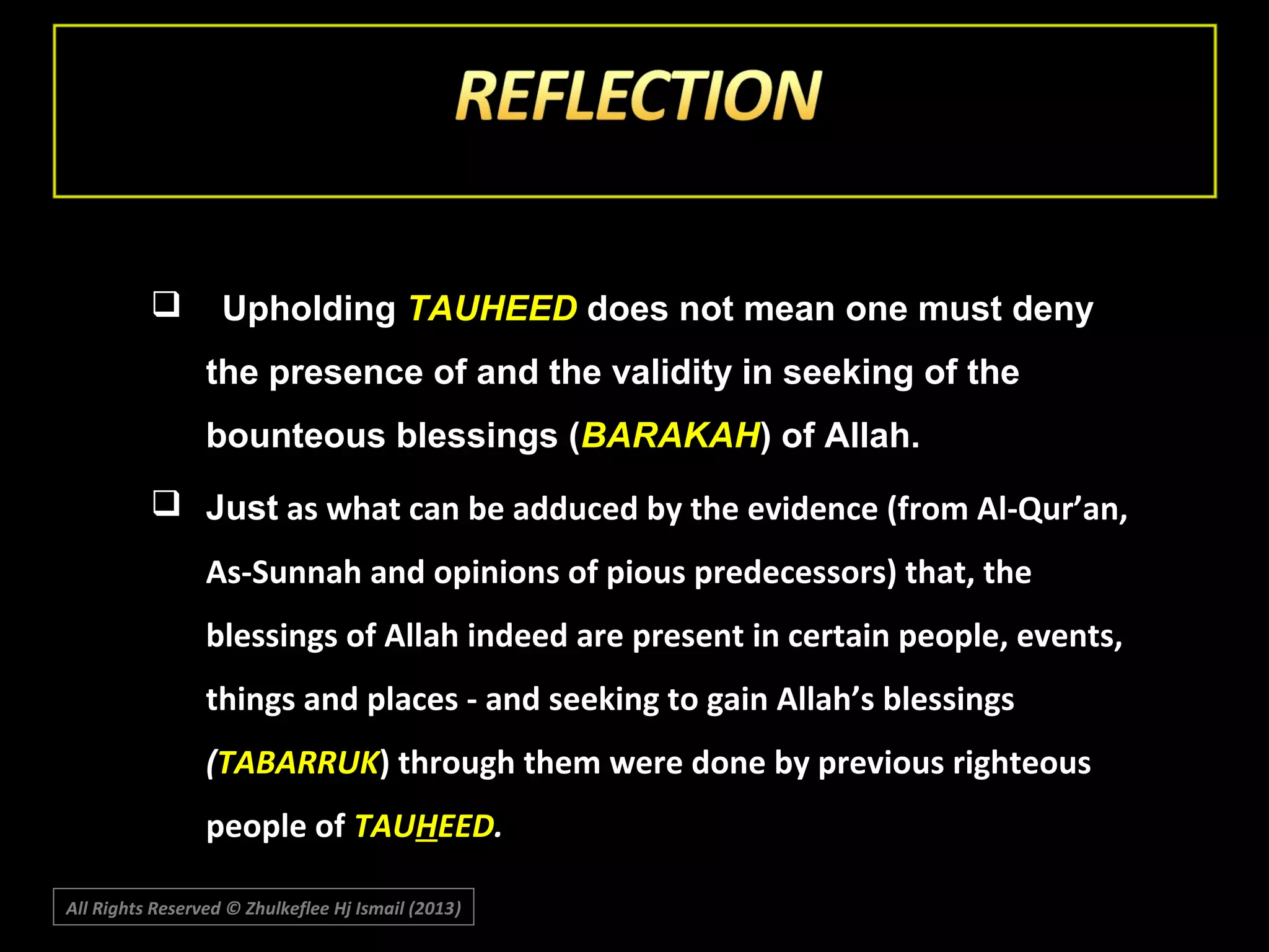 

Upholding TAUHEED does not mean one must deny
the presence of and the validity in seeking of the
bounteous blessings (BARAKAH) of Allah.

 Just as what can be adduced by the evidence (from Al-Qur’an,
As-Sunnah and opinions of pious predecessors) that, the
blessings of Allah indeed are present in certain people, events,
things and places - and seeking to gain Allah’s blessings
(TABARRUK) through them were done by previous righteous
people of TAUHEED.
All Rights Reserved © Zhulkeflee Hj Ismail (2013)
)

 