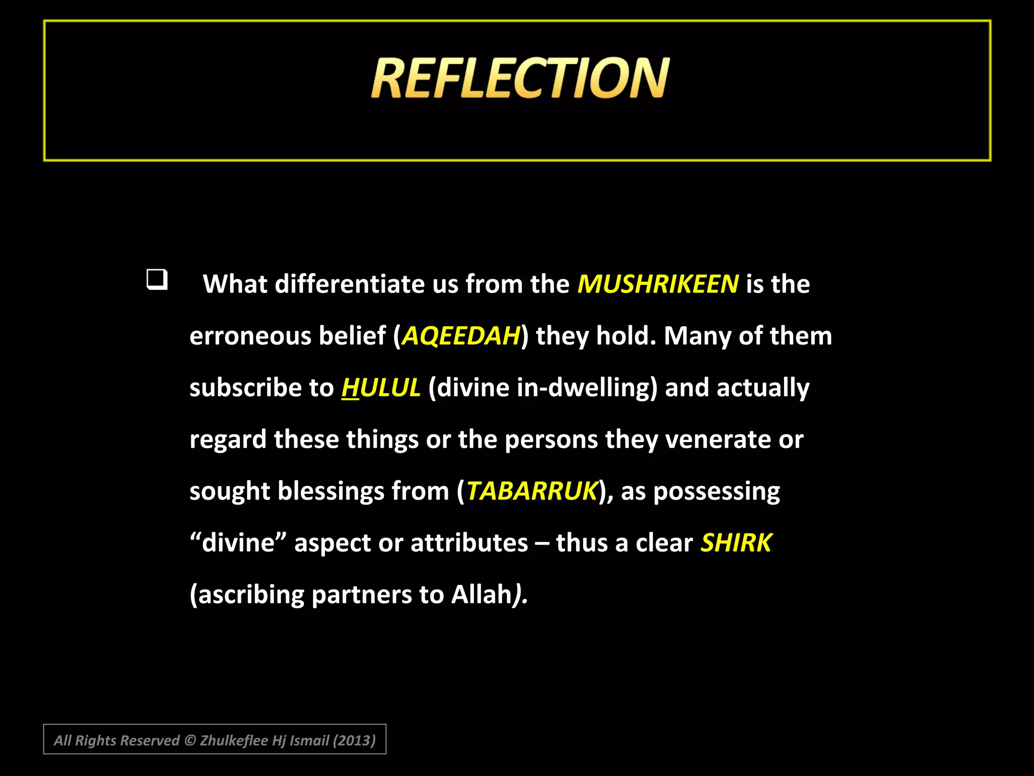 

What differentiate us from the MUSHRIKEEN is the
erroneous belief (AQEEDAH) they hold. Many of them
subscribe to HULUL (divine in-dwelling) and actually
regard these things or the persons they venerate or
sought blessings from (TABARRUK), as possessing
“divine” aspect or attributes – thus a clear SHIRK
(ascribing partners to Allah).

All Rights Reserved © Zhulkeflee Hj Ismail (2013)
)

 