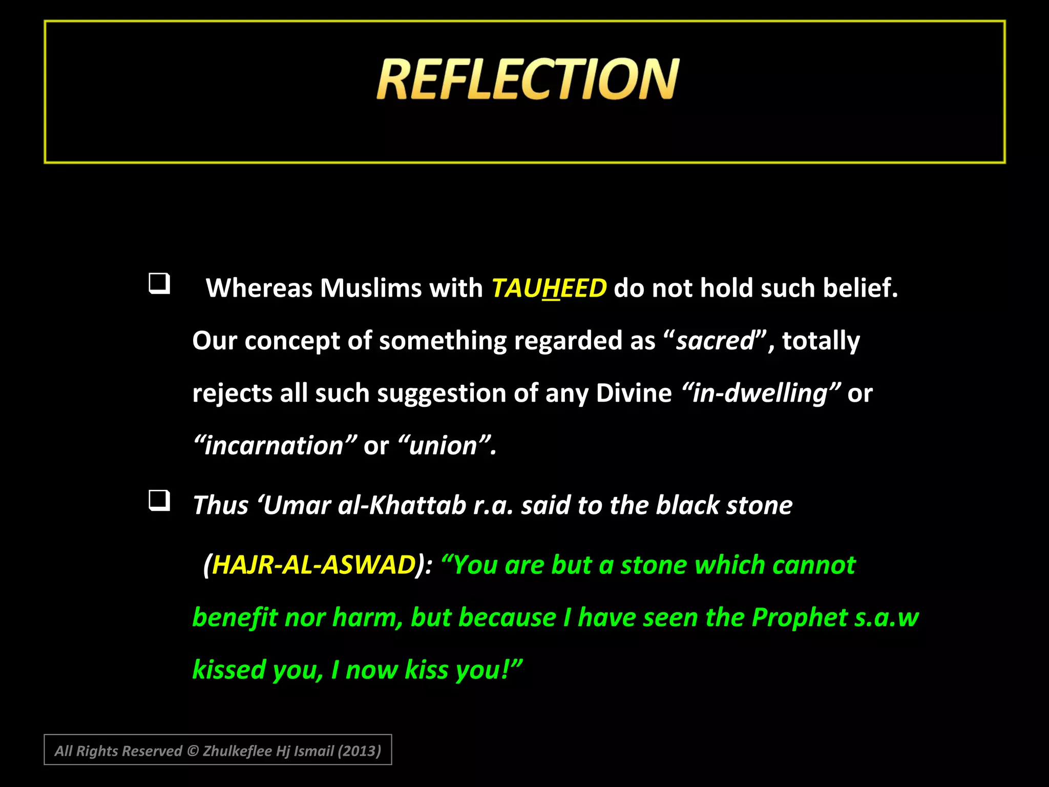 

Whereas Muslims with TAUHEED do not hold such belief.
Our concept of something regarded as “ sacred”, totally
rejects all such suggestion of any Divine “in-dwelling” or
“incarnation” or “union”.

 Thus ‘Umar al-Khattab r.a. said to the black stone
(HAJR-AL-ASWAD): “You are but a stone which cannot
benefit nor harm, but because I have seen the Prophet s.a.w
kissed you, I now kiss you!”
All Rights Reserved © Zhulkeflee Hj Ismail (2013)
)

 