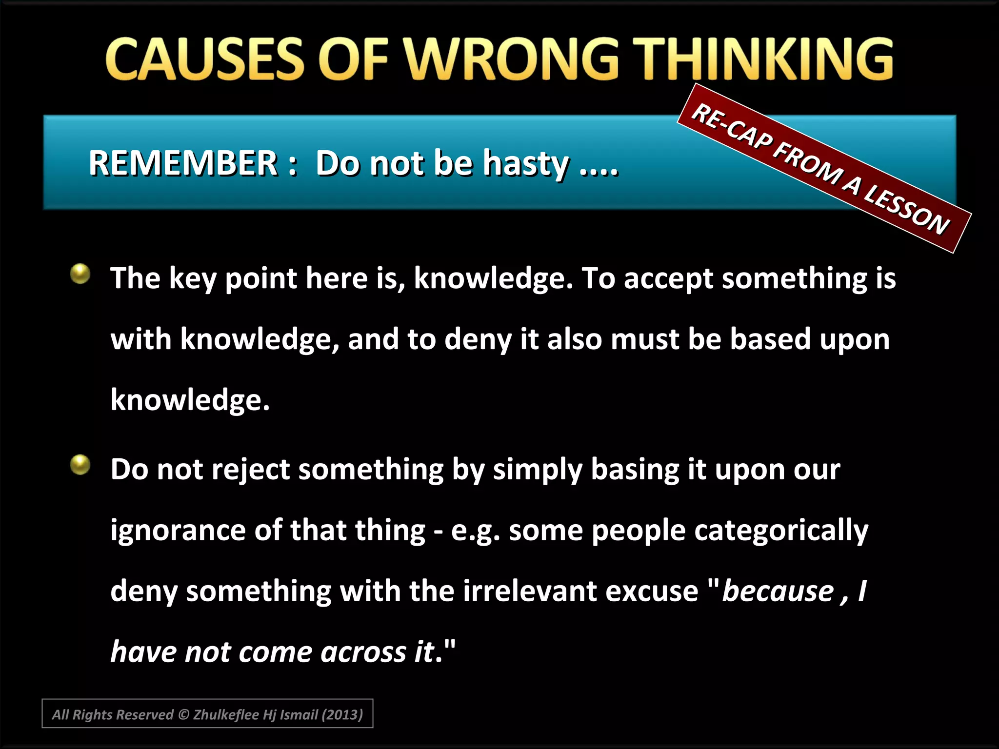 REMEMBER : Do not be hasty ....

RECA P
F RO
MA

LES
SON

The key point here is, knowledge. To accept something is
with knowledge, and to deny it also must be based upon
knowledge.
Do not reject something by simply basing it upon our
ignorance of that thing - e.g. some people categorically
deny something with the irrelevant excuse "because , I
have not come across it."
All Rights Reserved © Zhulkeflee Hj Ismail (2013)
)

 