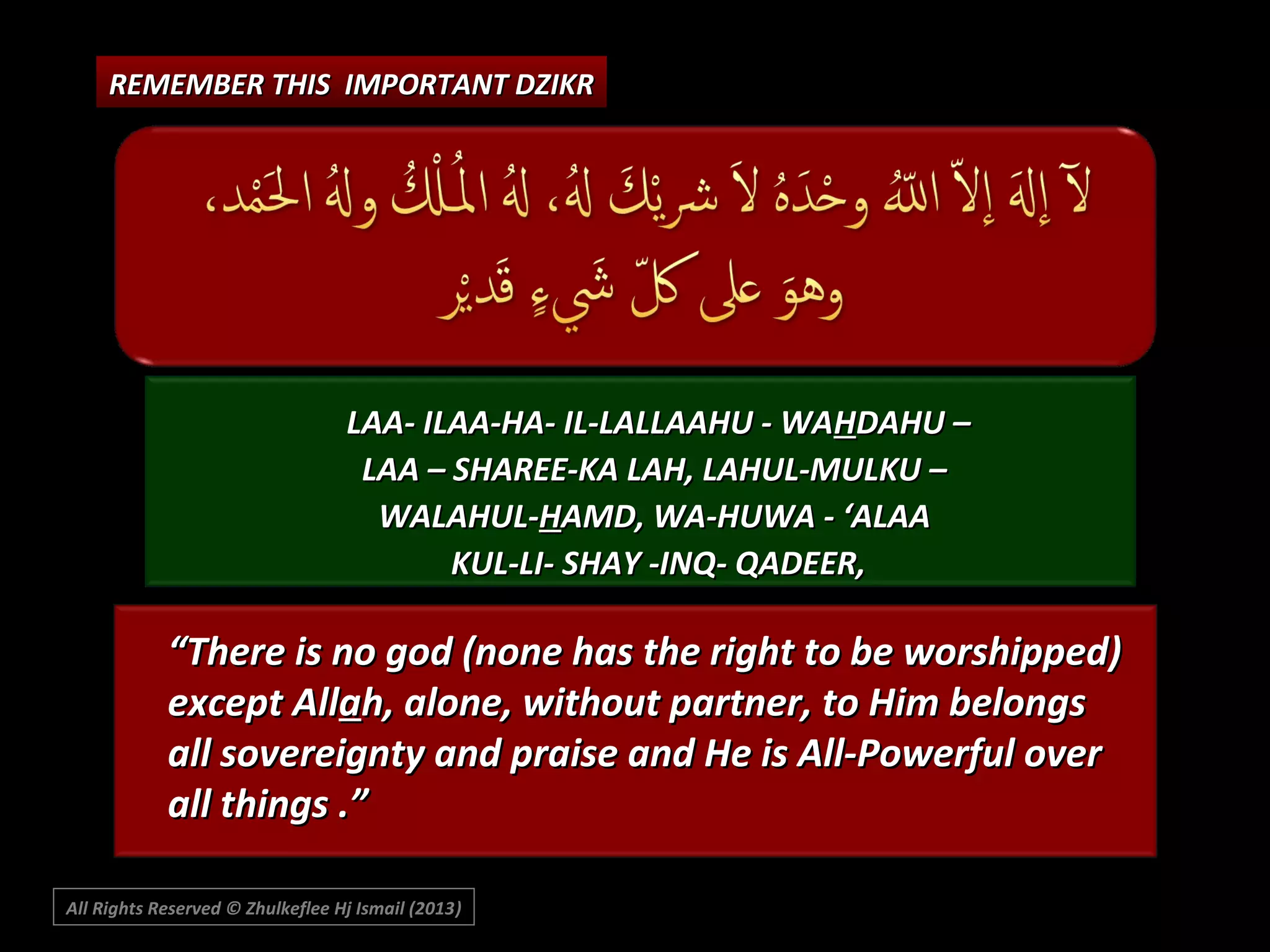 REMEMBER THIS IMPORTANT DZIKR

LAA- ILAA-HA- IL-LALLAAHU - WAHDAHU –
LAA – SHAREE-KA LAH, LAHUL-MULKU –
WALAHUL-HAMD, WA-HUWA - ‘ALAA
KUL-LI- SHAY -INQ- QADEER,

“There is no god (none has the right to be worshipped)
except Allah, alone, without partner, to Him belongs
all sovereignty and praise and He is All-Powerful over
all things .”
All Rights Reserved © Zhulkeflee Hj Ismail (2013)
)

 