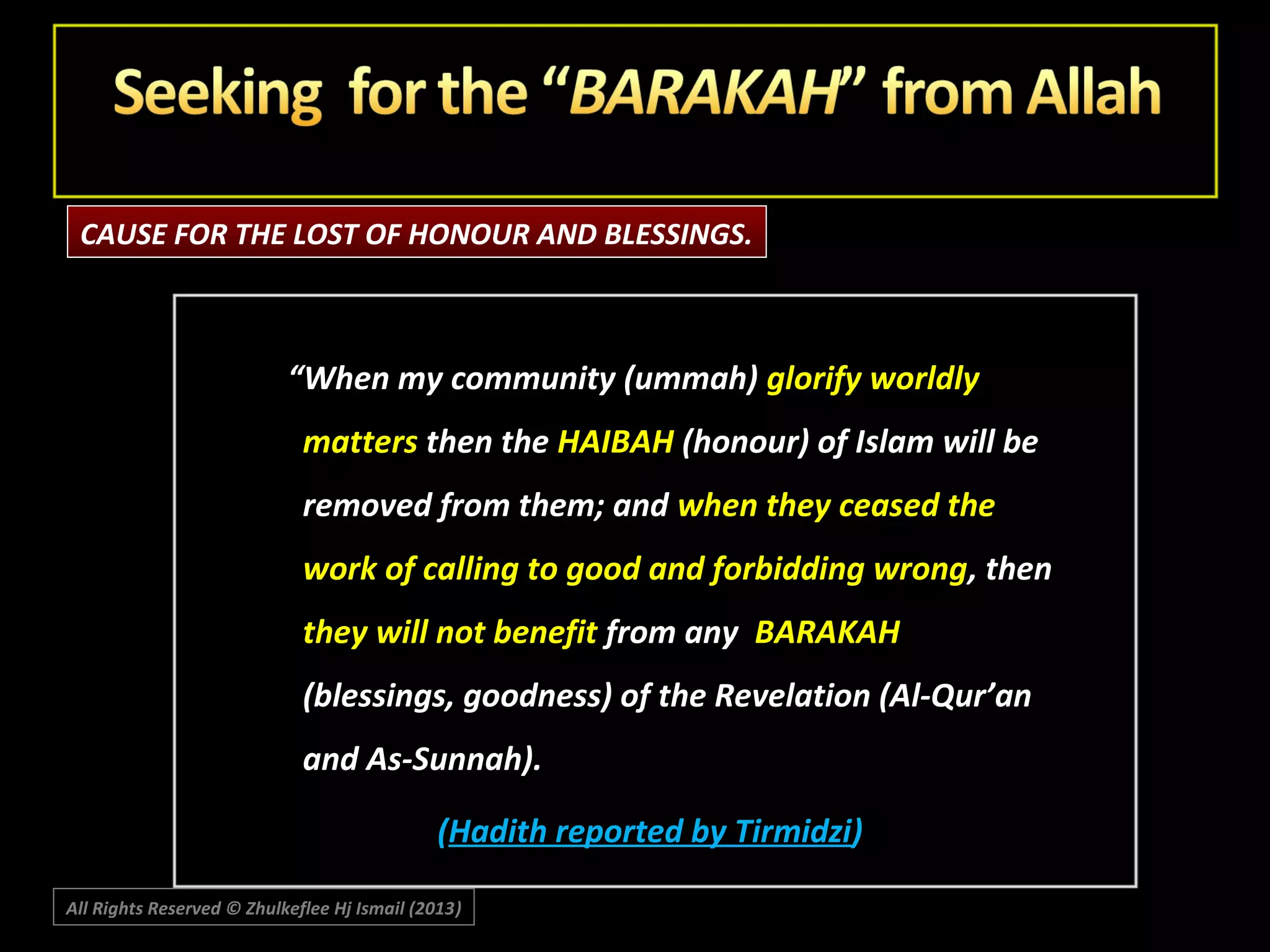 CAUSE FOR THE LOST OF HONOUR AND BLESSINGS.

“When my community (ummah) glorify worldly
matters then the HAIBAH (honour) of Islam will be
removed from them; and when they ceased the
work of calling to good and forbidding wrong, then
they will not benefit from any BARAKAH
(blessings, goodness) of the Revelation (Al-Qur’an
and As-Sunnah).
(Hadith reported by Tirmidzi)
All Rights Reserved © Zhulkeflee Hj Ismail (2013)
)

 