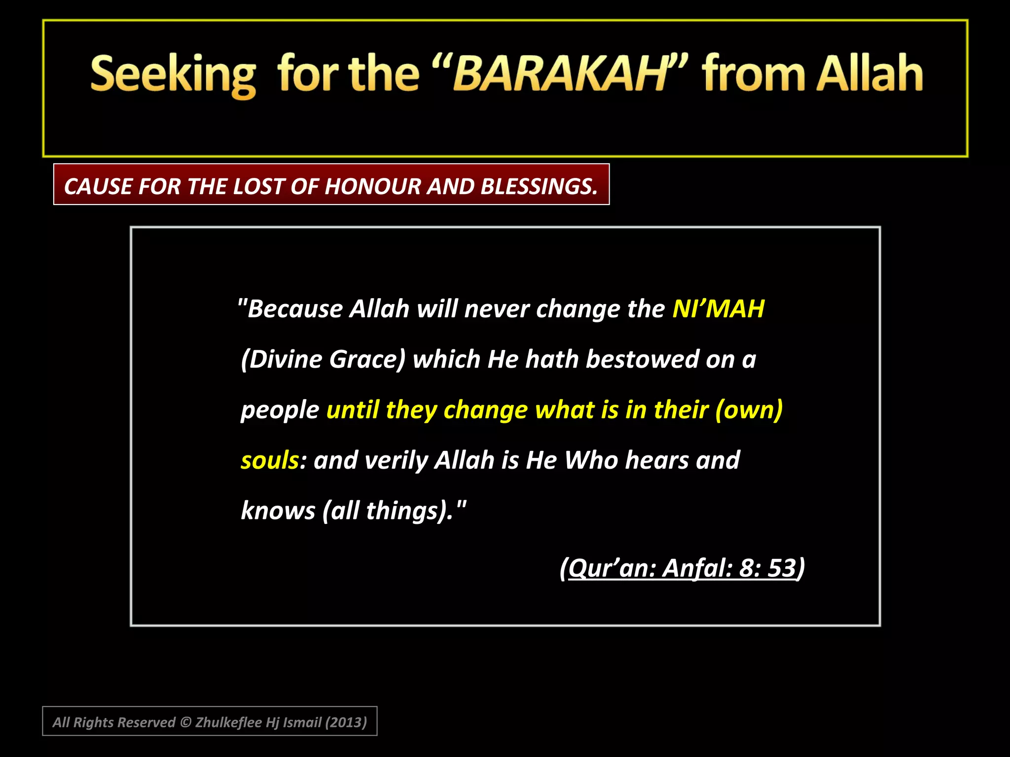 CAUSE FOR THE LOST OF HONOUR AND BLESSINGS.

"Because Allah will never change the NI’MAH
(Divine Grace) which He hath bestowed on a
people until they change what is in their (own)
souls: and verily Allah is He Who hears and
knows (all things)."
(Qur’an: Anfal: 8: 53)

All Rights Reserved © Zhulkeflee Hj Ismail (2013)
)

 