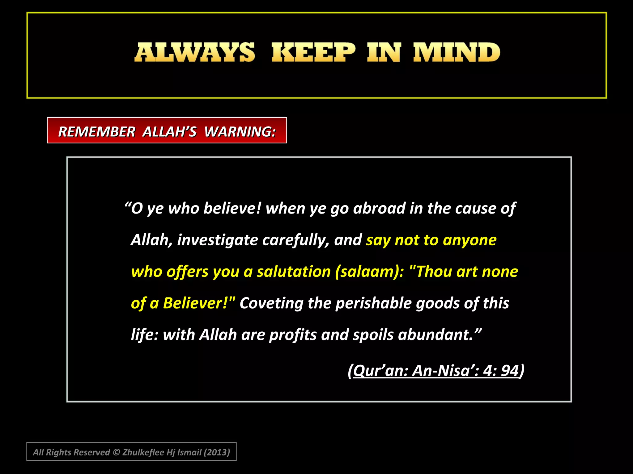 REMEMBER ALLAH’S WARNING:

“O ye who believe! when ye go abroad in the cause of
Allah, investigate carefully, and say not to anyone
who offers you a salutation (salaam): "Thou art none
of a Believer!" Coveting the perishable goods of this
life: with Allah are profits and spoils abundant.”
(Qur’an: An-Nisa’: 4: 94)

All Rights Reserved © Zhulkeflee Hj Ismail (2013)
)

 