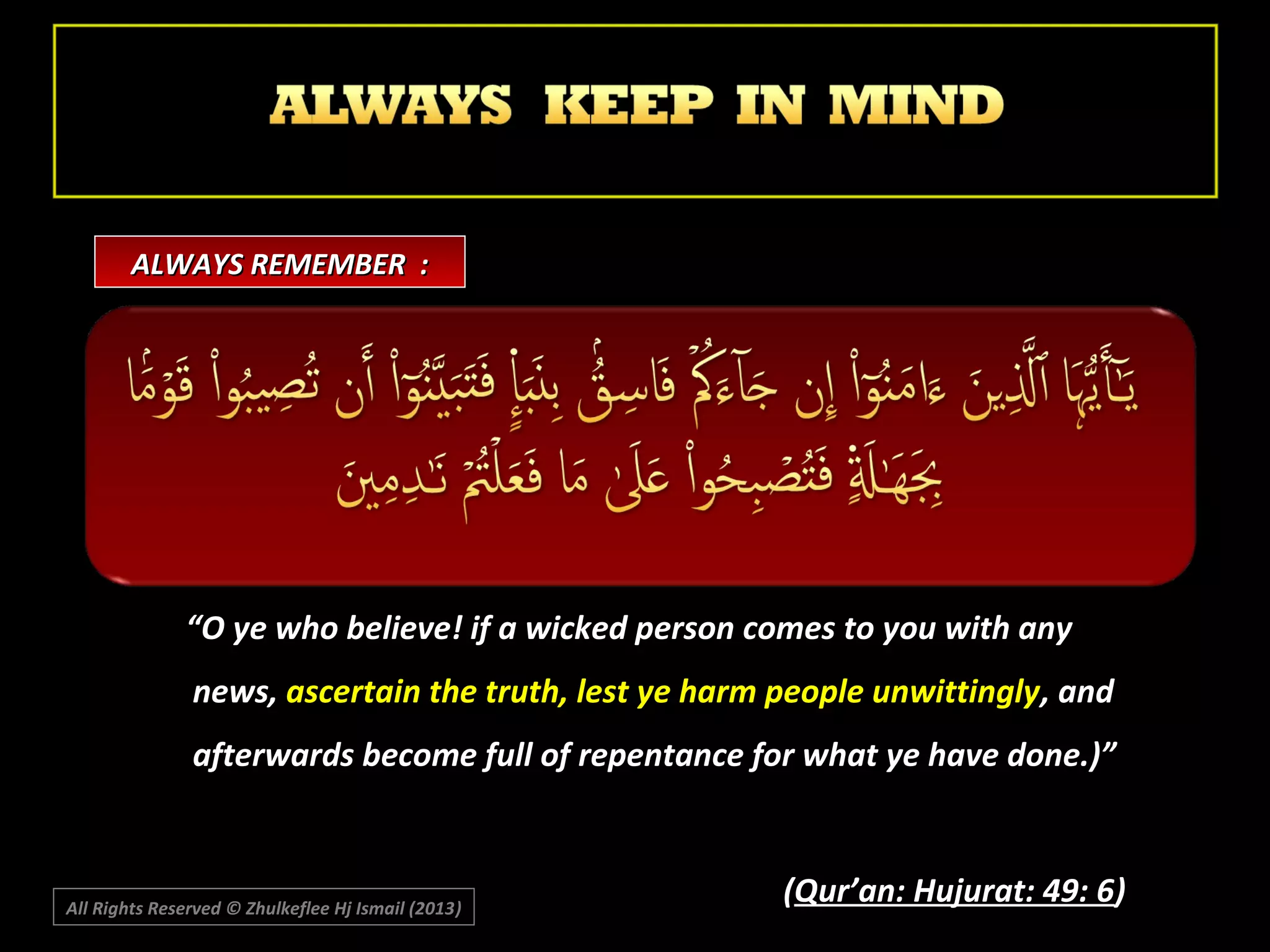 ALWAYS REMEMBER :

“O ye who believe! if a wicked person comes to you with any
news, ascertain the truth, lest ye harm people unwittingly, and
afterwards become full of repentance for what ye have done.)”

All Rights Reserved © Zhulkeflee Hj Ismail (2013)
)

(Qur’an: Hujurat: 49: 6)

 