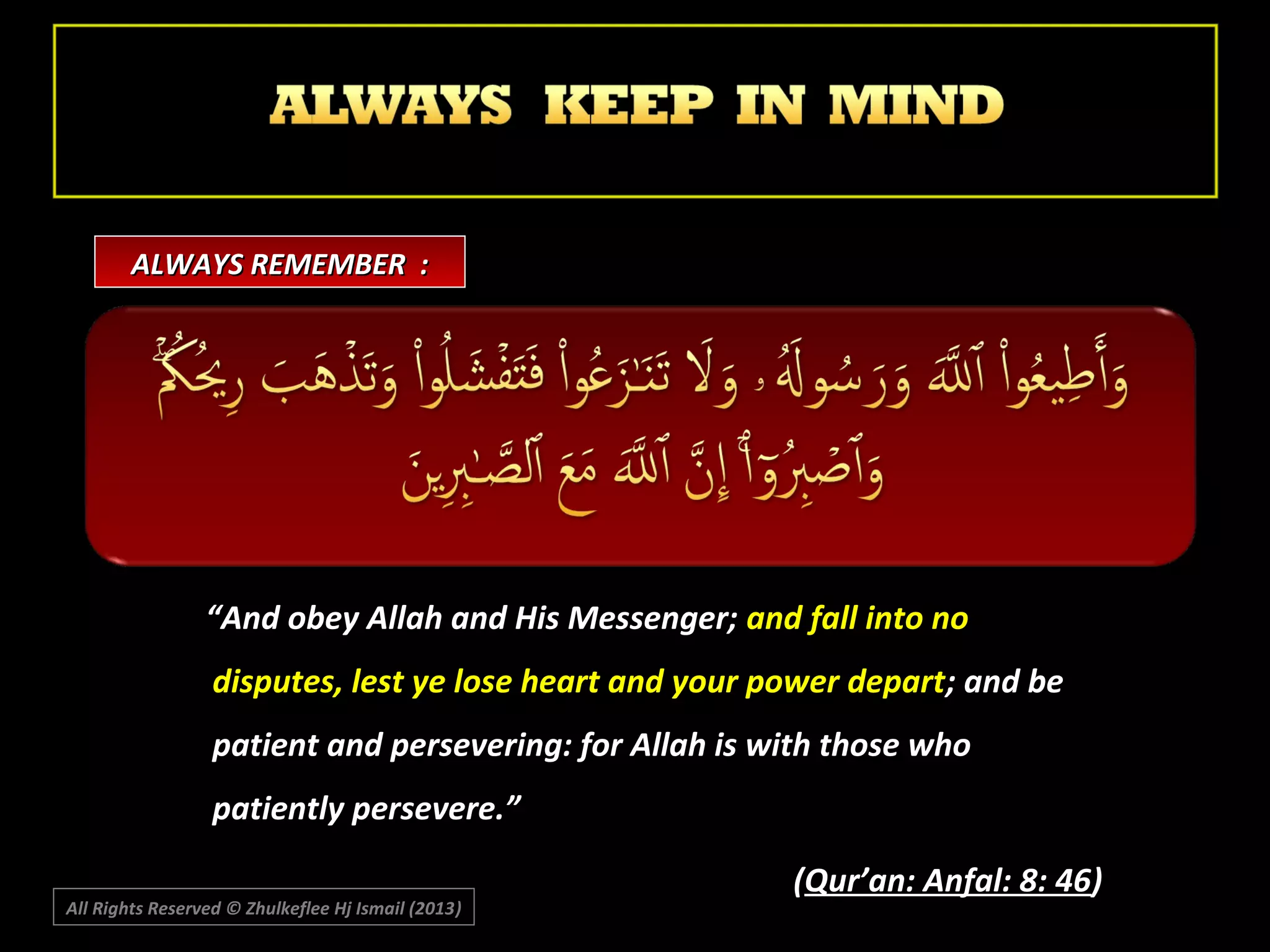 ALWAYS REMEMBER :

“And obey Allah and His Messenger; and fall into no
disputes, lest ye lose heart and your power depart; and be
patient and persevering: for Allah is with those who
patiently persevere.”
All Rights Reserved © Zhulkeflee Hj Ismail (2013)
)

(Qur’an: Anfal: 8: 46)

 