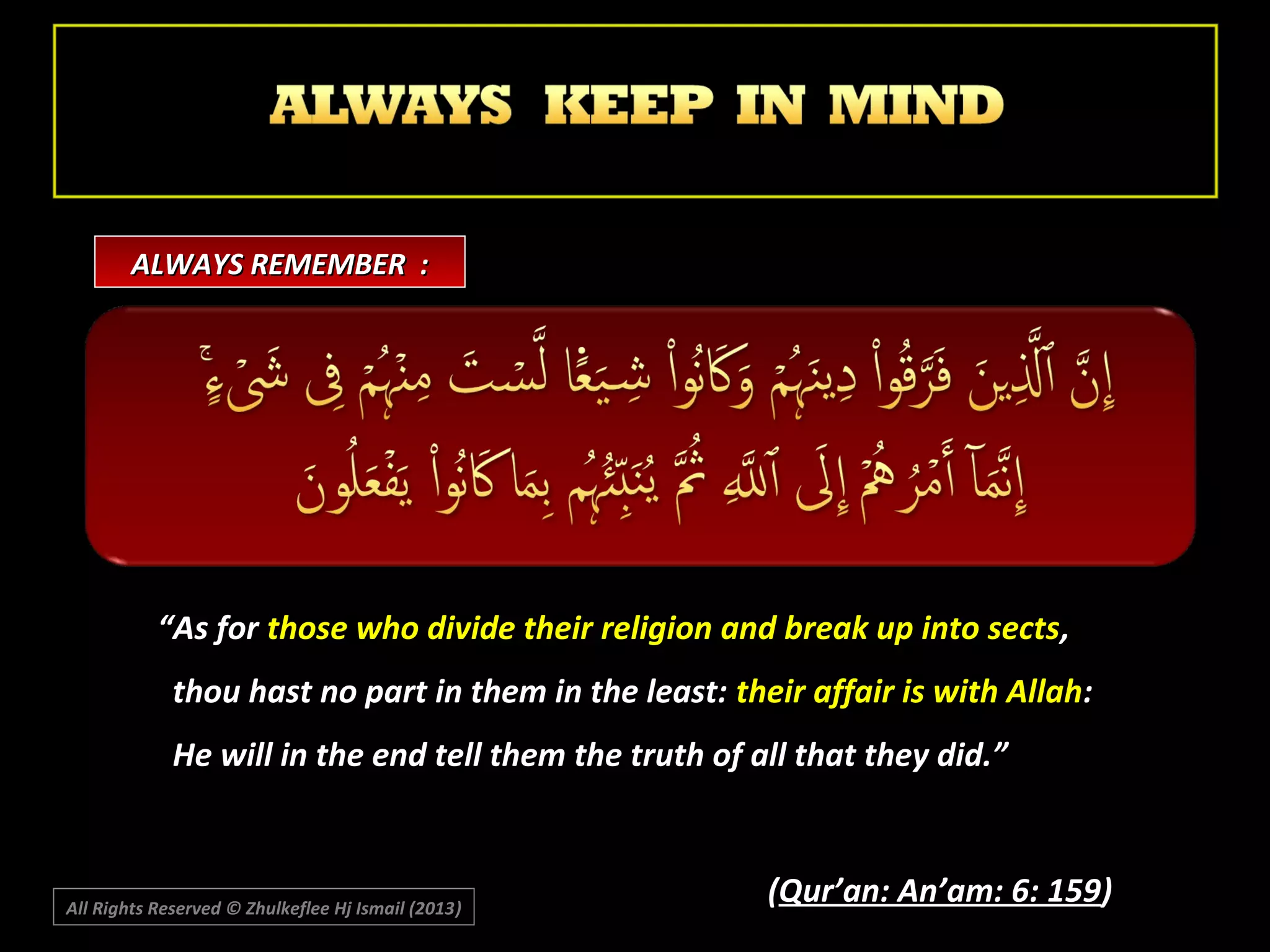 ALWAYS REMEMBER :

“As for those who divide their religion and break up into sects,
thou hast no part in them in the least: their affair is with Allah:
He will in the end tell them the truth of all that they did.”

All Rights Reserved © Zhulkeflee Hj Ismail (2013)
)

(Qur’an: An’am: 6: 159)

 