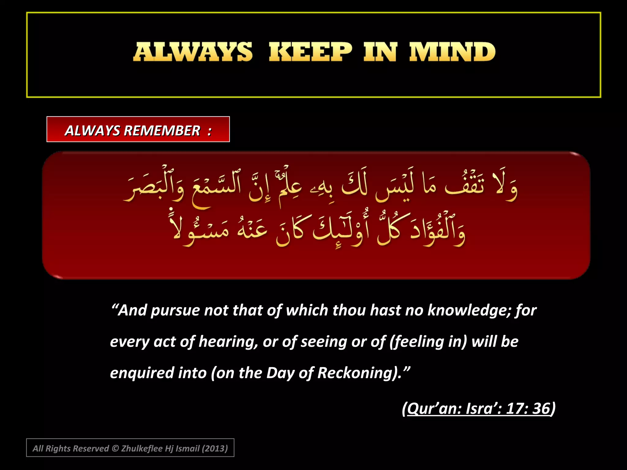 ALWAYS REMEMBER :

“And pursue not that of which thou hast no knowledge; for
every act of hearing, or of seeing or of (feeling in) will be
enquired into (on the Day of Reckoning).”
(Qur’an: Isra’: 17: 36)
All Rights Reserved © Zhulkeflee Hj Ismail (2013)
)

 