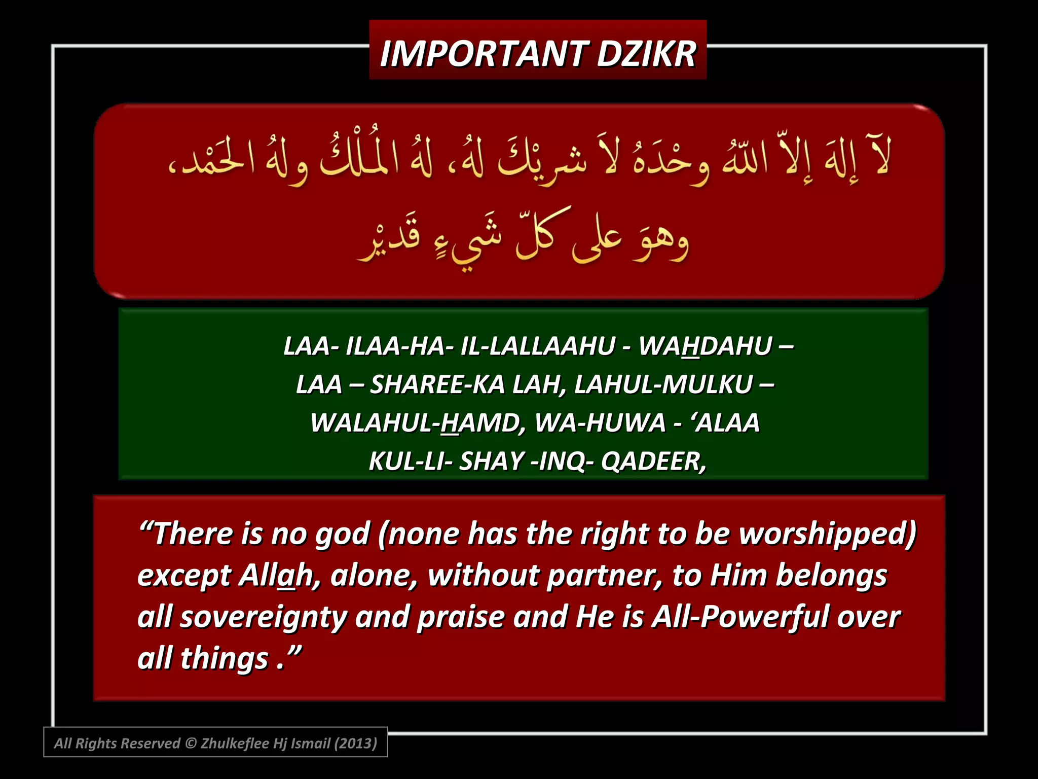 IMPORTANT DZIKR

LAA- ILAA-HA- IL-LALLAAHU - WAHDAHU –
LAA – SHAREE-KA LAH, LAHUL-MULKU –
WALAHUL-HAMD, WA-HUWA - ‘ALAA
KUL-LI- SHAY -INQ- QADEER,

“There is no god (none has the right to be worshipped)
except Allah, alone, without partner, to Him belongs
all sovereignty and praise and He is All-Powerful over
all things .”
All Rights Reserved © Zhulkeflee Hj Ismail (2013)
)

 