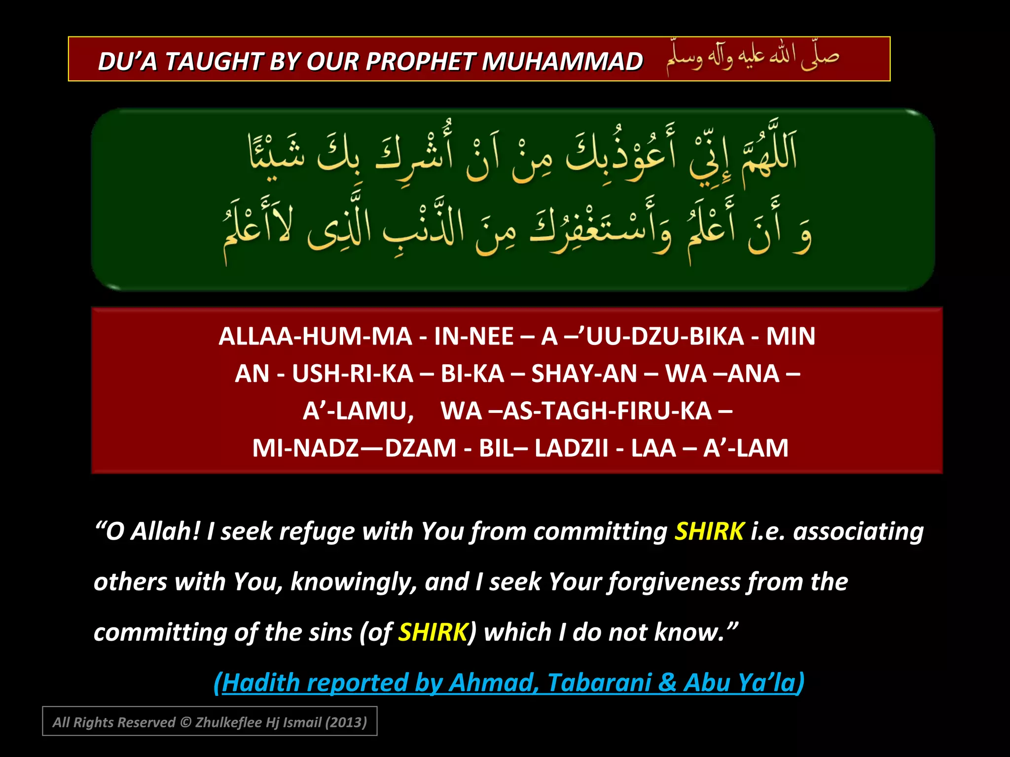 DU’A TAUGHT BY OUR PROPHET MUHAMMAD

ALLAA-HUM-MA - IN-NEE – A –’UU-DZU-BIKA - MIN
AN - USH-RI-KA – BI-KA – SHAY-AN – WA –ANA –
A’-LAMU, WA –AS-TAGH-FIRU-KA –
MI-NADZ—DZAM - BIL– LADZII - LAA – A’-LAM
“O Allah! I seek refuge with You from committing SHIRK i.e. associating
others with You, knowingly, and I seek Your forgiveness from the
committing of the sins (of SHIRK) which I do not know.”
(Hadith reported by Ahmad, Tabarani & Abu Ya’la)
All Rights Reserved © Zhulkeflee Hj Ismail (2013)
)

 