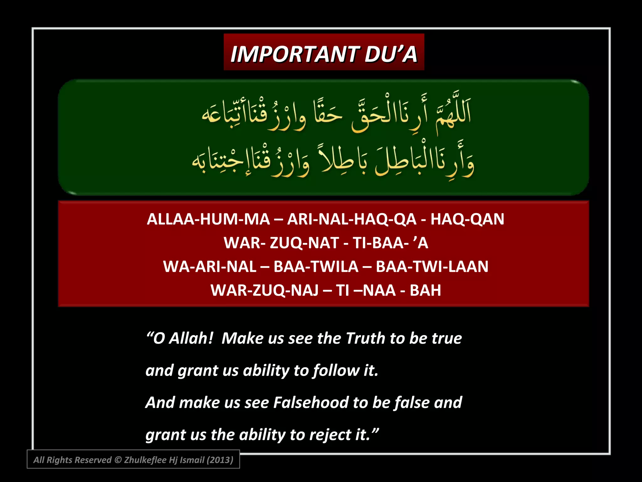 IMPORTANT DU’A

ALLAA-HUM-MA – ARI-NAL-HAQ-QA - HAQ-QAN
WAR- ZUQ-NAT - TI-BAA- ’A
WA-ARI-NAL – BAA-TWILA – BAA-TWI-LAAN
WAR-ZUQ-NAJ – TI –NAA - BAH
“O Allah! Make us see the Truth to be true
and grant us ability to follow it.
And make us see Falsehood to be false and
grant us the ability to reject it.”
All Rights Reserved © Zhulkeflee Hj Ismail (2013)
)

 