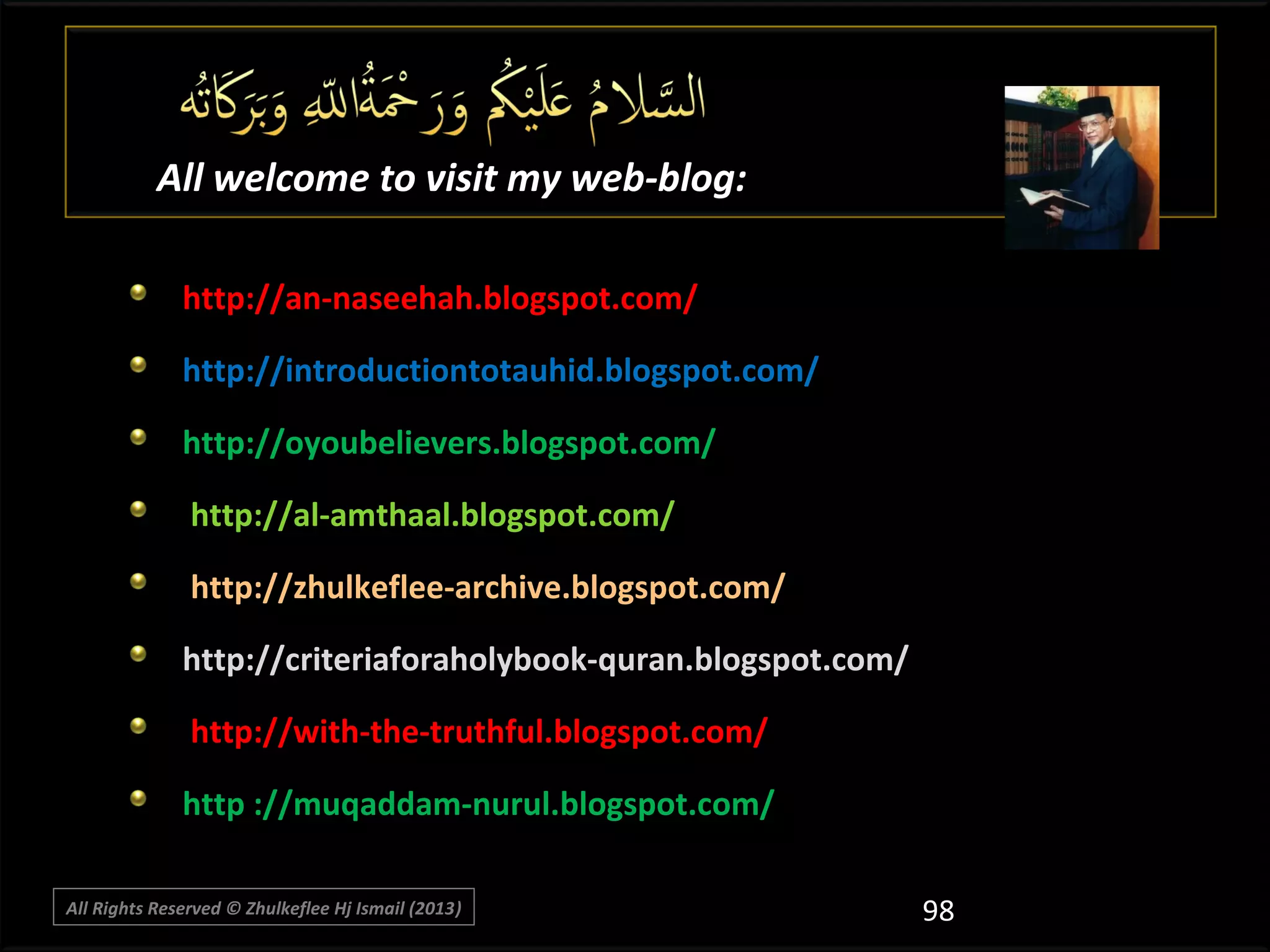 All welcome to visit my web-blog:
http://an-naseehah.blogspot.com/
http://introductiontotauhid.blogspot.com/
http://oyoubelievers.blogspot.com/
http://al-amthaal.blogspot.com/
http://zhulkeflee-archive.blogspot.com/
http://criteriaforaholybook-quran.blogspot.com/
http://with-the-truthful.blogspot.com/
http ://muqaddam-nurul.blogspot.com/
All Rights Reserved © Zhulkeflee Hj Ismail (2013)
)

98

 