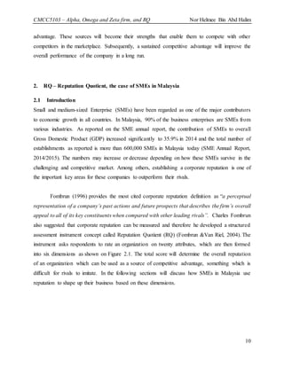 CMCC5103 – Alpha, Omega and Zeta firm, and RQ Nor Helmee Bin Abd Halim
10
advantage. These sources will become their strengths that enable them to compete with other
competitors in the marketplace. Subsequently, a sustained competitive advantage will improve the
overall performance of the company in a long run.
2. RQ – Reputation Quotient, the case of SMEs in Malaysia
2.1 Introduction
Small and medium-sized Enterprise (SMEs) have been regarded as one of the major contributors
to economic growth in all countries. In Malaysia, 90% of the business enterprises are SMEs from
various industries. As reported on the SME annual report, the contribution of SMEs to overall
Gross Domestic Product (GDP) increased significantly to 35.9% in 2014 and the total number of
establishments as reported is more than 600,000 SMEs in Malaysia today (SME Annual Report,
2014/2015). The numbers may increase or decrease depending on how these SMEs survive in the
challenging and competitive market. Among others, establishing a corporate reputation is one of
the important key areas for these companies to outperform their rivals.
Fombrun (1996) provides the most cited corporate reputation definition as “a perceptual
representation of a company’s past actions and future prospects that describes the firm’s overall
appeal to all of its key constituents when compared with other leading rivals”. Charles Fombrun
also suggested that corporate reputation can be measured and therefore he developed a structured
assessment instrument concept called Reputation Quotient (RQ) (Fombrun &Van Riel, 2004). The
instrument asks respondents to rate an organization on twenty attributes, which are then formed
into six dimensions as shown on Figure 2.1. The total score will determine the overall reputation
of an organization which can be used as a source of competitive advantage, something which is
difficult for rivals to imitate. In the following sections will discuss how SMEs in Malaysia use
reputation to shape up their business based on these dimensions.
 