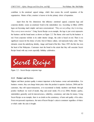 CMCC5103 – Alpha, Omega and Zeta firm, and RQ Nor Helmee Bin Abd Halim
12
contribute to the emotional appeal ratings, which then creates the overall reputation of the
organization. Matter of fact, emotion is known to be the primary driver of reputation.
Apart from the five dimensions that influence emotional appeal, corporate logo and
corporate identity create an emotional bond to the stakeholders too. According to Hilton (2009)
logos are becoming much simpler and more conversational. “They are not yelling; they’re inviting.
They convey more emotion”. Using Secret Recipe as an example, the logo is just a text represents
the business and the brand name as shown on Figure 2.2. The theme color used by the business is
red. From corporate website to its outlet interior design, the color is based on red. There is no
significant reason for the choice of color, but in Chinese culture, red represents lucky color. These
elements create the underlying identity, image and brand of the firm. Since 1997, the firm has won
the heart of the Malaysian. Customers trust the brand to the extent that they will associate Secret
Recipe brand with any event especially birthday celebration.
Figure 2.2 – Secret Recipe corporate logo
2.2.2 Product and Services
Highest and finest product quality is utmost important to the business owner and stakeholders. For
business owners, they can charge better price when the product is superior (Jackson, 2004) and for
customers, they will repeat transactions, or to recommend to family members and friends through
positive feedback via word of mouth, blog and social media (Yu et al, 2006). Besides quality,
stakeholders generally seek for innovativeness, reliability, consistency and value for money. Using
Secret Recipe as an example, there is no doubt on the consistency of taste and quality of its cakes.
From own personal experiences, the taste of Secret Recipe’s cakes is consistent regardless of where
or which outlet the cake is bought.
 