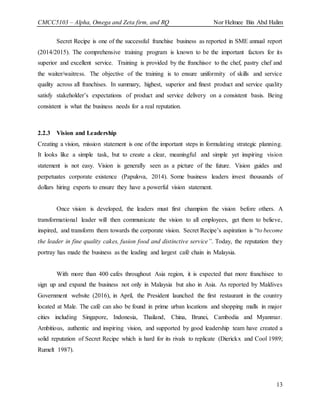 CMCC5103 – Alpha, Omega and Zeta firm, and RQ Nor Helmee Bin Abd Halim
13
Secret Recipe is one of the successful franchise business as reported in SME annual report
(2014/2015). The comprehensive training program is known to be the important factors for its
superior and excellent service. Training is provided by the franchisor to the chef, pastry chef and
the waiter/waitress. The objective of the training is to ensure uniformity of skills and service
quality across all franchises. In summary, highest, superior and finest product and service quality
satisfy stakeholder’s expectations of product and service delivery on a consistent basis. Being
consistent is what the business needs for a real reputation.
2.2.3 Vision and Leadership
Creating a vision, mission statement is one of the important steps in formulating strategic planning.
It looks like a simple task, but to create a clear, meaningful and simple yet inspiring vision
statement is not easy. Vision is generally seen as a picture of the future. Vision guides and
perpetuates corporate existence (Papulova, 2014). Some business leaders invest thousands of
dollars hiring experts to ensure they have a powerful vision statement.
Once vision is developed, the leaders must first champion the vision before others. A
transformational leader will then communicate the vision to all employees, get them to believe,
inspired, and transform them towards the corporate vision. Secret Recipe’s aspiration is “to become
the leader in fine quality cakes, fusion food and distinctive service”. Today, the reputation they
portray has made the business as the leading and largest café chain in Malaysia.
With more than 400 cafes throughout Asia region, it is expected that more franchisee to
sign up and expand the business not only in Malaysia but also in Asia. As reported by Maldives
Government website (2016), in April, the President launched the first restaurant in the country
located at Male. The café can also be found in prime urban locations and shopping malls in major
cities including Singapore, Indonesia, Thailand, China, Brunei, Cambodia and Myanmar.
Ambitious, authentic and inspiring vision, and supported by good leadership team have created a
solid reputation of Secret Recipe which is hard for its rivals to replicate (Dierickx and Cool 1989;
Rumelt 1987).
 