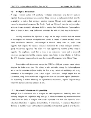 CMCC5103 – Alpha, Omega and Zeta firm, and RQ Nor Helmee Bin Abd Halim
14
2.2.4 Workplace Environment
A unique corporate culture with conducive workplace environment have become relatively
important for prospect employee assessing their future employer as well as an important factor for
an employer as part as their employee retention program. Through social media, people are
exposed to international companies like Google, Apple and Microsoft where the working culture
is seen to be more enjoyable with many facilities, gadgets, free food and drinks. Every employee
wishes or dream to have a same environment or culture like what they have seen on the internet.
As many researchers link reputation to image, and the image is derived from the internal
of the company and based on the organization’s culture. It consists of current practices, history,
values and behavior (Melewar, Karaosmanoglu & Paterson, 2005). Earlier on, Alsop (2004)
suggested that company that creates a conducive environment for all their employees contribute
greatly to corporate reputation. This notion was well supported by Fombrun (1996) where he
suggested that employees would like to work in an environment where trust is promoted,
employees are empowered and the company inspires pride. Today, in some industries in Malaysia
like ICT, the culture is more or less the same like western IT companies in the Silicon Valley.
From training and development perspective, SMECorp Malaysia organizes many training
programs for SMEs to take part. The training includes soft skills training for SMEs employees,
which is scaled up to more technical training for them to stay current with technology and to stay
competitive in the marketplace (SME “Annual Report”, 2014/2015). Through support from the
Government, many SMEs are now able to upgrade their skill sets which then improve effectiveness
and productivity of the firm. Efficiency and organizational effectiveness, improve corporate image
which then increase corporate reputation in total.
2.2.5 Social and Environmental Responsibility
Although CSR is considered new in Malaysia but most organizations, including SMEs have
indirectly engaged in CSR practices long time ago. A research conducted by Hasnah Haron et al
(2015) states that SMEs in Malaysia start socially responsible with their own employees before
with other stakeholders 1) suppliers, 2) shareholders, 3) environment, 4) community 5) customers
(Freeman et al 2010). Today, CSR has become one of the most important agenda in every business
 