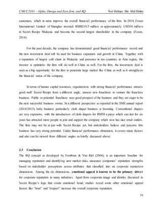 CMCC5103 – Alpha, Omega and Zeta firm, and RQ Nor Helmee Bin Abd Halim
16
customers, which in turns improve the overall financial performance of the firm. In 2014, Fosun
International Limited of Shanghai invested RMB210.5 million or approximately USD30 million
in Secret Recipe Malaysia and become the second largest shareholder in the company (Fosun,
2014).
For the past decade, the company has demonstrated good financial performance record and
the new investment deal will be used for business expansion and growth in China. Together with
a reputation of largest café chain in Malaysia and presence in ten countries in Asia region, the
investor is optimistic the firm will do well in China as well. For the firm, the investment deal is
seen as a big opportunity for the firm to penetrate large market like China as well as it strengthens
the financial status of the company.
In terms of human capital resources, organizations with strong financial performance attracts
good staff. Secret Recipe from a different angle, attracts new franchisee to venture the franchise
business. Public or potential franchisee sees good prospect of the business and they are eager to be
the next successful business owner. In a different perspective as reported in the SME annual report
(2014/2015), baby business particularly cloth diaper business is booming. Conventional diapers
are very expensive, with the introduction of cloth diapers for RM50 a piece which can last for six
years has attracted more people to join and support the company which now has nice retail outlets.
The firm may not be at par with Secret Recipe yet, but stakeholders believe and perceive this
business has very strong potential. Under financial performance dimension, it covers many factors
and also can be viewed from different angles as briefly discussed above.
2.3 Conclusion
The RQ concept as developed by Fombrun & Van Riel (2004), is an important baseline for
managing reputation and identifying new market risks, measures companies’ reputation strengths
based on stakeholder perceptions across attributes that classified into six corporate reputation
dimensions. Among the six dimensions, emotional appeal is known to be the primary driver
for corporate reputation in many industries. Apart from corporate image and identity discussed in
Secret Recipe’s logo that create emotional bond, studies reveal some other emotional appeal
factors like “trust” and “respect” increase the overall corporate reputation.
 