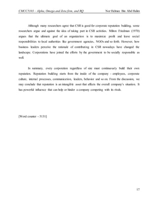 CMCC5103 – Alpha, Omega and Zeta firm, and RQ Nor Helmee Bin Abd Halim
17
Although many researchers agree that CSR is good for corporate reputation building, some
researchers argue and against the idea of taking part in CSR activities. Milton Friedman (1970)
argues that the ultimate goal of an organization is to maximize profit and leave social
responsibilities to local authorities like government agencies, NGOs and so forth. However, how
business leaders perceive the rationale of contributing in CSR nowadays have changed the
landscape. Corporations have joined the efforts by the government to be socially responsible as
well.
In summary, every corporation regardless of size must continuously build their own
reputation. Reputation building starts from the inside of the company - employees, corporate
culture, internal processes, communication, leaders, behavior and so on. From the discussion, we
may conclude that reputation is an intangible asset that affects the overall company’s situation. It
has powerful influence that can help or hinder a company competing with its rivals.
[Word counter - 5131]
 
