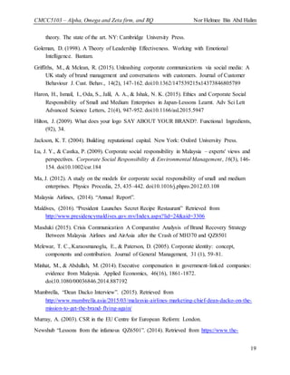 CMCC5103 – Alpha, Omega and Zeta firm, and RQ Nor Helmee Bin Abd Halim
19
theory. The state of the art. NY: Cambridge University Press.
Goleman, D. (1998). A Theory of Leadership Effectiveness. Working with Emotional
Intelligence. Bantam.
Griffiths, M., & Mclean, R. (2015). Unleashing corporate communications via social media: A
UK study of brand management and conversations with customers. Journal of Customer
Behaviour J. Cust. Behav., 14(2), 147-162. doi:10.1362/147539215x14373846805789
Haron, H., Ismail, I., Oda, S., Jalil, A. A., & Ishak, N. K. (2015). Ethics and Corporate Social
Responsibility of Small and Medium Enterprises in Japan-Lessons Learnt. Adv Sci Lett
Advanced Science Letters, 21(4), 947-952. doi:10.1166/asl.2015.5947
Hilton, J. (2009). What does your logo SAY ABOUT YOUR BRAND?. Functional Ingredients,
(92), 34.
Jackson, K. T. (2004). Building reputational capital. New York: Oxford University Press.
Lu, J. Y., & Castka, P. (2009). Corporate social responsibility in Malaysia – experts' views and
perspectives. Corporate Social Responsibility & Environmental Management, 16(3), 146-
154. doi:10.1002/csr.184
Ma, J. (2012). A study on the models for corporate social responsibility of small and medium
enterprises. Physics Procedia, 25, 435–442. doi:10.1016/j.phpro.2012.03.108
Malaysia Airlines, (2014). “Annual Report”.
Maldives, (2016). “President Launches Secret Recipe Restaurant” Retrieved from
http://www.presidencymaldives.gov.mv/Index.aspx?lid=24&aid=3306
Masduki (2015). Crisis Communication A Comparative Analysis of Brand Recovery Strategy
Between Malaysia Airlines and AirAsia after the Crash of MH370 and QZ8501
Melewar, T. C., Karaosmanoglu, E., & Paterson, D. (2005). Corporate identity: concept,
components and contribution. Journal of General Management, 31 (1), 59-81.
Minhat, M., & Abdullah, M. (2014). Executive compensation in government-linked companies:
evidence from Malaysia. Applied Economics, 46(16), 1861-1872.
doi:10.1080/00036846.2014.887192
Mumbrella, “Dean Dacko Interview”. (2015). Retrieved from
http://www.mumbrella.asia/2015/03/malaysia-airlines-marketing-chief-dean-dacko-on-the-
mission-to-get-the-brand-flying-again/
Murray, A. (2003). CSR in the EU Centre for European Reform: London.
Newshub “Lessons from the infamous QZ6501”. (2014). Retrieved from https://www.the-
 