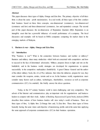 CMCC5103 – Alpha, Omega and Zeta firm, and RQ Nor Helmee Bin Abd Halim
2
Abstract
This paper discusses three types of Alpha, Omega and Zeta firm. The primary objective of all three
firms is about the same – profit maximization. In a real world, all three types of the firm conduct
their business based on these three concepts, one-dimensional (commerce), two-dimensional
(commerce and law) and three-dimensional (commerce, law and reputation) concept. The second
part of this paper discusses the six-dimensions of Reputation Quotient (RQ). Reputation is an
intangible asset that has a powerful influence of overall performance of a company. The focal
discussion and examples will be based on SMEs companies competing for market share in the
emerging markets of Malaysia.
1. Business is war - Alpha, Omega and Zeta firm.
1.1 Introduction
Why “business is war”? What is the connection between business and warfare or military?
Business and military share many similarities which both are concerned with competition and how
to succeed in the face of determined adversaries. Military prepares forces to fight and win on the
battlefield, and in the business world, strategies are developed for organizations to operate
successfully in the competitive marketplace (battlefield). A great Chinese General and the author
of the oldest military book, the Art of War, indicates that when the militaries prepare for war, they
must consider the weapons, armies, terrain and so on. In the business world, organizations must
consider many factors such as culture, technologies, shareholders, resources as well as corporate
communication (CC). In a nutshell, this briefly answer the above questions.
Today, in the 21st century business world is more challenging and very competitive. The
advent of the Internet and communication play an important role for organizations and business
leaders to compete with their rivals. Author of Building Reputational Capital book, Jackson (2004)
describes three notions of how business leaders will view today’s world of business. There are
three types of firm, 1) Alpha firm 2) Omega firm and, 3) Zeta firm. These three types of firms
basically having the same vision and objective of maximizing profits and at the same time applying
the same approach of corporate communication (CC) in their business operations.
 