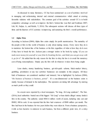 CMCC5103 – Alpha, Omega and Zeta firm, and RQ Nor Helmee Bin Abd Halim
3
As discussed in many literatures, CC has been summarized as a set of activities involved
in managing and orchestrating internal and external communication which aimed at creating
favorable relations with stakeholders. The common goal of the activities around CC is to build
competitive advantage as well as to improve the firm’s bottom line (van Riel and Fombrum 2007;
Lah, M., Sušjan, A., and Redek, T, 2016). The subsequent sections will discuss all three types of
firms and the function of CC activities in improving and sustaining the firm’s overall performance.
1.2 Alpha Firm
According to Jackson (2004), Alpha firm exists simply for profit maximization. The mentality of
the people or firm in this world of business is only about making money. Every move they do is
to maximize the bottom line of the business or the firm regardless of what or how they do it even
if they have to break the law. Jackson puts a stronger notion in his book by saying “If you can
make more money for yourself or your firm by breaking the law, and think you can get away with
it, go for it”. He added that the only reason for the firm to obey the law is to avoid the monetary
cost of being noncompliance. Simply put, the firm will do whatever it takes from being caught.
Loan sharks, money laundering business, get-rich-quick scheme, black-market lottery,
gambling, prostitution or any vice activities businesses are examples in this category. All these
kind of businesses are considered unethical and immoral, but as highlighted by Jackson (2004),
“the business of business is business, period”. It’s a one-dimensional as the business exists is
mainly because of demand in the marketplace. The operators are taking full advantage by making
as much profit as they could.
In a recent news reported by a local newspaper, “So long, Ah Long syndicate”, The Star.
(2016), local authorities busted one of the biggest “Ah Long” or loan sharks (illegal money lender)
firm in the country. The authority seized RM1.6 million worth of assets, including nine cars and
RM82, 800 in cash. It was reported that the firm had a turnover of RM8 million per month. The
firm had been in the business for two years before they were taken in. From a business perspective,
it tells us how lucrative to endeavor in such business, but from a different point view, it’s a risky
business.
 