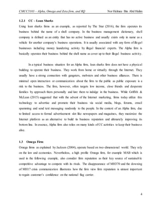 CMCC5103 – Alpha, Omega and Zeta firm, and RQ Nor Helmee Bin Abd Halim
4
1.2.1 CC – Loan Sharks
Using loan sharks firms as an example, as reported by The Star (2016), the firm operates its
business behind the name of a shell company. In the business management dictionary, shell
company is defined as an entity that has no active business and usually exists only in name as a
vehicle for another company’s business operations. It is usually associated with any form of illegal
businesses including money laundering activity by illegal financial experts. The Alpha firm is
basically operates their business behind the shell name as cover up to their illegal business activity.
In a typical business situation for an Alpha firm, loan sharks firm does not have a physical
building to operate their business. They work from home or virtually through the Internet. They
usually have a strong connection with gangsters, mobsters and other business alliances. There is
minimal open interaction or communication about the firm to the public as public exposure is a
risk to the business. The firm, however, often targets low income, close friends and desperate
families by approach them personally and lure them to indulge in the business. While Griffith &
McLean (2015) suggested that with the advent of the Internet marketing, firms today utilize this
technology to advertise and promote their business via social media, blogs, forums, email
spamming and send text messaging randomly to the people. In the context of an Alpha firm, due
to limited access to formal advertisement slot like newspapers and magazines, they maximize the
Internet platform as an alternative to build its business reputation and ultimately improving its
bottom line. In essence, Alpha firm also relies on many kinds of CC activities to keep their business
alive.
1.3 Omega Firm
Omega firms as explained by Jackson (2004), operate based on two-dimensional world. They rely
on the law and economics. Nevertheless, a high profile Omega firm, for example MAB which is
used in the following example, also consider firm reputation as their key source of sustainable
competitive advantage to compete with its rivals. The disappearance of MH370 and the downing
of MH17 crisis communication illustrates how the firm view firm reputation is utmost important
to regain customer’s confidence on the national flag carrier.
 