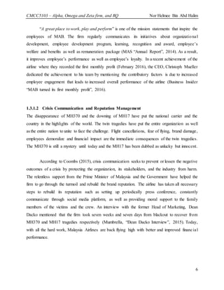 CMCC5103 – Alpha, Omega and Zeta firm, and RQ Nor Helmee Bin Abd Halim
6
“A great place to work, play and perform” is one of the mission statements that inspire the
employees of MAB. The firm regularly communicates its initiatives about organizational
development, employee development program, learning, recognition and award, employee’s
welfare and benefits as well as remuneration package (MAS “Annual Report”, 2014). As a result,
it improves employee’s performance as well as employee’s loyalty. In a recent achievement of the
airline where they recorded the first monthly profit (February 2016), the CEO, Christoph Mueller
dedicated the achievement to his team by mentioning the contributory factors is due to increased
employee engagement that leads to increased overall performance of the airline (Business Insider
“MAB turned its first monthly profit”, 2016).
1.3.1.2 Crisis Communication and Reputation Management
The disappearance of MH370 and the downing of MH17 have put the national carrier and the
country in the highlights of the world. The twin tragedies have put the entire organization as well
as the entire nation to unite to face the challenge. Flight cancellations, fear of flying, brand damage,
employees demoralize and financial impact are the immediate consequences of the twin tragedies.
The MH370 is still a mystery until today and the MH17 has been dubbed as unlucky but innocent.
According to Coombs (2015), crisis communication seeks to prevent or lessen the negative
outcomes of a crisis by protecting the organization, its stakeholders, and the industry from harm.
The relentless support from the Prime Minister of Malaysia and the Government have helped the
firm to go through the turmoil and rebuild the brand reputation. The airline has taken all necessary
steps to rebuild its reputation such as setting up periodically press conference, constantly
communicate through social media platform, as well as providing moral support to the family
members of the victims and the crew. An interview with the former Head of Marketing, Dean
Dacko mentioned that the firm took seven weeks and seven days from blackout to recover from
MH370 and MH17 tragedies respectively (Mumbrella, “Dean Dacko Interview”, 2015). Today,
with all the hard work, Malaysia Airlines are back flying high with better and improved financial
performance.
 