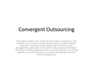 Convergent Outsourcing
 Convergent today is one of the top five largest companies in the
  industry. Our success is the direct result of our unique business
     approach: providing a diversified range of revenue cycle
 management, collections and customer care services that deliver
consistent, reliable performance to our clients. We focus on strong
   operators, proven technique, innovative technology and daily
                        metric management.
 