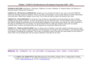 Modules - COMETSA DJs/Broadcasters Development Programme (2020 – 2021)
11 COMETSA GOC INTERNATIONAL (PTY) LTD, Registration No. 2014/231808/07, COMETSA HOUSE, 13 SOMER STREET, KLOPPER
PARK, ISANDO, GERMISTON, 1601, PO BOX 31429 BRAAMFONTEIN 2017, SOUTH AFRICA, TEL +27 11 974 9308 FAX +27 11 974 5612,
EMAIL: callcentre@cometsa-goc.com WEB SITE: www.cometsa-goc.com
OPENING & WELCOME: Introductions, Checking-In, Reflection on Lecture 10/Module 10, Progress Update, and Statistics on
Individual Shows Podcasts from Podcast.Co
CONDUCT 29 - SET RULES and PRINCIPLES: Develop your own principles and rules for your show in line with COMETSA
Values and Principles (copies are attached). Stick to your values and principles. Let your guests, listeners and other stakeholders
know about them. Repeat them regularly at your show. That is what will build the culture and identity of your show.
CONDUCT 30 - HOLD BRIEFINGS: Do not fall into a trap of being too overconfident and underestimate the value of holding
briefings with your guests, producers, co-hosts and performing dry runs before the show. You have nothing to lose but only gain
from holding briefings and performing dry runs with few fellow colleagues or peer mentors and coaches. You will be surprised by
the value you will extract from such practice. You will grow faster than you would have expected. Agree with your guests,
production team, co-hosts, and support teams on the approach you are going to follow at your show.
CONDUCT 31 - READ and WATCH NEWS: There is nothing worse to handling a topic that is related to breaking news you have
missed in the day. Your listeners will feel undermined and disrespected. It is enough to check the headlines, and trending hashtags
to be relevant in facilitating the conversation. That is why it is important to have a chat with your guest speaker an hour before to
check if there are any developments that may require adjustment of the plans for the show.
===================================================================================================
MODULE 12 – CONDUCT 32 – 33; LECTURE 12 (September 2021; 18h00 – 21h00 SAST)
 