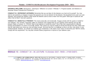 Modules - COMETSA DJs/Broadcasters Development Programme (2020 – 2021)
12 COMETSA GOC INTERNATIONAL (PTY) LTD, Registration No. 2014/231808/07, COMETSA HOUSE, 13 SOMER STREET, KLOPPER
PARK, ISANDO, GERMISTON, 1601, PO BOX 31429 BRAAMFONTEIN 2017, SOUTH AFRICA, TEL +27 11 974 9308 FAX +27 11 974 5612,
EMAIL: callcentre@cometsa-goc.com WEB SITE: www.cometsa-goc.com
OPENING & WELCOME: Introductions, Checking-In, Reflection on Lecture 11/Module 11, Progress Update, and Statistics on
Individual Shows Podcasts from Podcast.Co
CONDUCT 32 - REPRESENT LISTENERS: Remember that you are there for the listeners as a host not for yourself. You may
want to ask questions or engage on issues that appeal to you but not relevant for the listeners. Be disciplined not to push your own
agendas. Ask yourself the question: What would the listeners want to know or learn from this guest? What type of questions will
unlock that for them? Ask such questions.
CONDUCT 33 - BEING FULLY PRESENT: This means physically and emotionally. Engage actively with the guests on behalf of
your listeners. Your remarks, responses, follow up questions must suggest that you are applying active listening and are fully
present. Refer to Conduct 13 - FOCUS. What to pay attention to during the show? One of the main requirements for effective
hosting and facilitation of a show is to be fully present. That means you must be awake at all the time through the show. Make sure
that the night before your show you rest and sleep enough. We know that this is a challenge as this is not your only activity in your
professional life. However, you should try to balance your involvement in the week of your show. If it becomes your full-time activity
comply with this requirement. You may also consider fitness programme to improve on your attention span.
===================================================================================================
MODULE 13 – CONDUCT 34 – 36; LECTURE 13 (October 2021; 18h00 – 21h00 SAST)
 