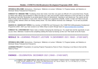 Modules - COMETSA DJs/Broadcasters Development Programme (2020 – 2021)
13 COMETSA GOC INTERNATIONAL (PTY) LTD, Registration No. 2014/231808/07, COMETSA HOUSE, 13 SOMER STREET, KLOPPER
PARK, ISANDO, GERMISTON, 1601, PO BOX 31429 BRAAMFONTEIN 2017, SOUTH AFRICA, TEL +27 11 974 9308 FAX +27 11 974 5612,
EMAIL: callcentre@cometsa-goc.com WEB SITE: www.cometsa-goc.com
OPENING & WELCOME: Introductions, Checking-In, Reflection on Lecture 12/Module 12, Progress Update, and Statistics on
Individual Shows Podcasts from Podcast.Co
CONDUCT 34 - MANAGE TIME: Facilitating shows that involve more than one guest are difficult to fit in prescribed times. People,
by nature enjoy talking and be listened to. Make sure that your rules and principles include adherence to time and what to do when
the guests go over time. Remember to put aside specific times for introductions, checking-in and checkin-out. You cannot eat into
those as they are the foundations of your show. How to manage your programme schedule, month in month out? Most of you are
hosting monthly whereas others are hosting weekly shows. You have different demands and challenges. Try as hard as possible
not to drop
SOURCE 35 - SOURCE OF TOPICS: As a member of COMETSA and Participant in the COMETSA DJ/Broadcasters Development
Programme (2020 - 2021) you have access to our Online Shop to search through topics at www.Cometsa-GoC.Com/Shop
CONDUCT 36 - CHECKING OUT: Never make a mistake of skipping the checking-out. You would have lost the opportunity to sum
up your show. Otherwise it would be like completing building the house but leaving out the roof. That would not be the house.
==========================================================================
MODULE 14 – LEARNING PROJECT; LECTURE 14 (NOVEMBER 2021; 18h00 – 21h00 SAST)
OPENING & WELCOME: Introductions, Checking-In, Reflection on Lecture 13/Module 13, Progress Update, and Statistics on
Individual Shows Podcasts from Podcast.Co
LEARNING PROJECT: Presentation of Learning Projects Proposals by Peers to Peers. Choosing a Live Show to Host and Be
Rated by Peers
===================================================================================================
ENDINGS – CELEBRATION. DECEMBER 2021 (18h00 – 21h00 SAST)
 