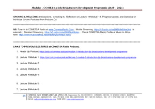 Modules - COMETSA DJs/Broadcasters Development Programme (2020 – 2021)
14 COMETSA GOC INTERNATIONAL (PTY) LTD, Registration No. 2014/231808/07, COMETSA HOUSE, 13 SOMER STREET, KLOPPER
PARK, ISANDO, GERMISTON, 1601, PO BOX 31429 BRAAMFONTEIN 2017, SOUTH AFRICA, TEL +27 11 974 9308 FAX +27 11 974 5612,
EMAIL: callcentre@cometsa-goc.com WEB SITE: www.cometsa-goc.com
OPENING & WELCOME: Introductions, Checking-In, Reflection on Lecture 14/Module 14, Progress Update, and Statistics on
Individual Shows Podcasts from Podcast.Co
===================================================================================================
NB: Tune in to COMETSA Radio at www.CometsaRadio.Com ; Mobile Streaming, https://s3.radio.co/se8f4864a6/low(link is
external) ; Standard Streaming, https://s3.radio.co/se8f4864a6/listen ; Check COMETSA Radio Profile at Music In Africa
here: https://www.musicinafrica.net/directory/cometsa-radio
===================================================================================================
LINKS TO PREVIOUS LECTURES at COMETSA Radio Podcast;
1. Heads Up Podcast: https://pod.co/cometsa-podcast/module-1-introduction-djs-broadcasters-development-programme
2. Lecture 1/Module 1: https://pod.co/cometsa-podcast/lecture-1-module-1-introduction-djs-broadcasters-development-programme
3. Lecture 2/Module 2:
4. Lecture 3/Module 3:
5. Lecture 4/Module 4:
6. Lecture 5/Module 5:
7. Lecture 6/Module 6:
 