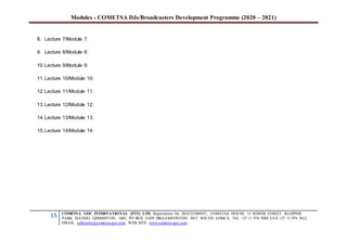 Modules - COMETSA DJs/Broadcasters Development Programme (2020 – 2021)
15 COMETSA GOC INTERNATIONAL (PTY) LTD, Registration No. 2014/231808/07, COMETSA HOUSE, 13 SOMER STREET, KLOPPER
PARK, ISANDO, GERMISTON, 1601, PO BOX 31429 BRAAMFONTEIN 2017, SOUTH AFRICA, TEL +27 11 974 9308 FAX +27 11 974 5612,
EMAIL: callcentre@cometsa-goc.com WEB SITE: www.cometsa-goc.com
8. Lecture 7/Module 7:
9. Lecture 8/Module 8:
10.Lecture 9/Module 9:
11.Lecture 10/Module 10:
12.Lecture 11/Module 11:
13.Lecture 12/Module 12:
14.Lecture 13/Module 13:
15.Lecture 14/Module 14:
 