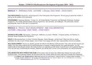 Modules - COMETSA DJs/Broadcasters Development Programme (2020 – 2021)
2 COMETSA GOC INTERNATIONAL (PTY) LTD, Registration No. 2014/231808/07, COMETSA HOUSE, 13 SOMER STREET, KLOPPER
PARK, ISANDO, GERMISTON, 1601, PO BOX 31429 BRAAMFONTEIN 2017, SOUTH AFRICA, TEL +27 11 974 9308 FAX +27 11 974 5612,
EMAIL: callcentre@cometsa-goc.com WEB SITE: www.cometsa-goc.com
==========================================================================
MODULE 1 – INTRODUCTION. LECTURE 1 (October 2020;18h00 – 20h30 SAST)
THE PARTICIPANTS: Introduction and background on the Participants of the Programme. We are going to spend few minutes in
looking into the profiles of the participants
PROGRAMMES: Weekdays (Monday - Friday); 1st - 4th Weeks Monthly Programme; and Weekends (Saturdays; Sundays)
Programme. This module addresses these various programmes, their demands, and challenges. The participants must be
psychologically ready for their type of a programme.
===================================================================================================
MODULE 2 – ROLES, SELF-DEVELOPMENT, AND COLLABORATION.
LECTURE 2 (November 2020; 18h00 – 21h00 SAST)
OPENING & WELCOME: Introductions, Checking-In, Reflection on Lecture 1/Module 1, Progress Update, and Statistics on
Individual Shows Podcasts from Podcast.Co
ROLES: DJ/Broadcaster/Host, Co-Host, Production Manager, Station Manager, and the Guest. Make sure that you clearly
understand the roles of each of these players. Each of them must engage with their roles, responsibilities and be accountable.
SELF-DEVELOPMENT: How do you develop yourself into efficient and effective DJ/Broadcaster? This is the role that requires your
intellect. Our radio station expects the DJs and Broadcasters to engage on lifelong learning and qualify themselves, not only
academically but also through practice. As a host of shows you must keep up with trends in specific topics and in general. Reading
is the one sure way of addressing this demand. Otherwise you will fall short in some of the conversations you will be facilitating.
COLLABORATION WITH PRODUCTION TEAM: All the shows raise and fall on the collaboration between the hosts and the
production team. Joint planning between the two teams even few minutes before the show could save a disaster from happening.
 