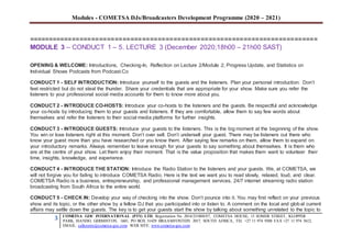 Modules - COMETSA DJs/Broadcasters Development Programme (2020 – 2021)
3 COMETSA GOC INTERNATIONAL (PTY) LTD, Registration No. 2014/231808/07, COMETSA HOUSE, 13 SOMER STREET, KLOPPER
PARK, ISANDO, GERMISTON, 1601, PO BOX 31429 BRAAMFONTEIN 2017, SOUTH AFRICA, TEL +27 11 974 9308 FAX +27 11 974 5612,
EMAIL: callcentre@cometsa-goc.com WEB SITE: www.cometsa-goc.com
==========================================================================
MODULE 3 – CONDUCT 1 – 5. LECTURE 3 (December 2020;18h00 – 21h00 SAST)
OPENING & WELCOME: Introductions, Checking-In, Reflection on Lecture 2/Module 2, Progress Update, and Statistics on
Individual Shows Podcasts from Podcast.Co
CONDUCT 1 - SELF INTRODUCTION: Introduce yourself to the guests and the listeners. Plan your personal introduction. Don’t
feel restricted but do not steal the thunder. Share your credentials that are appropriate for your show. Make sure you refer the
listeners to your professional social media accounts for them to know more about you.
CONDUCT 2 - INTRODUCE CO-HOSTS: Introduce your co-hosts to the listeners and the guests. Be respectful and acknowledge
your co-hosts by introducing them to your guests and listeners. If they are comfortable, allow them to say few words about
themselves and refer the listeners to their social media platforms for further insights.
CONDUCT 3 - INTRODUCE GUESTS: Introduce your guests to the listeners. This is the big moment at the beginning of the show.
You win or lose listeners right at this moment. Don’t over sell. Don’t undersell your guest. There may be listeners out there who
know your guest more than you have researched or you know them. After saying few remarks on them, allow them to expand on
your introductory remarks. Always remember to leave enough for your guests to say something about themselves. It is them who
are at the centre of your show. Let them enjoy their moment. That is the value proposition that makes them want to volunteer their
time, insights, knowledge, and experience.
CONDUCT 4 - INTRODUCE THE STATION: Introduce the Radio Station to the listeners and your guests. We, at COMETSA, we
will not forgive you for failing to introduce COMETSA Radio. Here is the text we want you to read slowly, relaxed, loud, and clear.
COMETSA Radio is a business, entrepreneurship, and professional management services, 24/7 internet streaming radio station
broadcasting from South Africa to the entire world.
CONDUCT 5 - CHECK IN: Develop your way of checking into the show. Don’t pounce into it. You may first reflect on your previous
show and its topic, or the other show by a fellow DJ that you participated into or listen to. A comment on the local and global current
affairs may settle down the guests. The key is to get your guests start the show by talking about something unrelated to the topic to
 