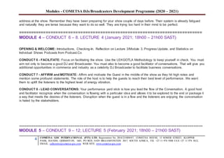 Modules - COMETSA DJs/Broadcasters Development Programme (2020 – 2021)
4 COMETSA GOC INTERNATIONAL (PTY) LTD, Registration No. 2014/231808/07, COMETSA HOUSE, 13 SOMER STREET, KLOPPER
PARK, ISANDO, GERMISTON, 1601, PO BOX 31429 BRAAMFONTEIN 2017, SOUTH AFRICA, TEL +27 11 974 9308 FAX +27 11 974 5612,
EMAIL: callcentre@cometsa-goc.com WEB SITE: www.cometsa-goc.com
address at the show. Remember they have been preparing for your show couple of days before. Their system is already fatigued
and naturally they are tense because they want to do so well. They are trying too hard in their mind to be perfect.
==========================================================================
MODULE 4 – CONDUCT 6 – 8. LECTURE 4 (January 2021; 18h00 – 21h00 SAST)
OPENING & WELCOME: Introductions, Checking-In, Reflection on Lecture 3/Module 3, Progress Update, and Statistics on
Individual Shows Podcasts from Podcast.Co
CONDUCT 6 - FACILITATE: Focus on facilitating the show. Use the LEKGOTLA Methodology to keep yourself in check. You must
aim not only to become a good DJ and Broadcaster. You must also to become a good facilitator of conversations. That will give you
additional opportunities in commerce and industry as a celebrity DJ Broadcaster to facilitate business conversations.
CONDUCT 7 - AFFIRM and MOTIVATE: Affirm and motivate the Guest in the middle of the show as they hit high notes and
mention some profound statements. The role of the host is to help the guests to reach their best level of performance. We want
them to uplift the listeners to the highest level of energy vibration.
CONDUCT 8 - LEAD CONVERSATIONS: Your performance yard stick is how you lead the flow of the Conversation. A good host
and facilitator recognize when the conversation is flowing with a particular idea and allows it to be explored to the end or package it
a way that meets the desires of the listeners. Disruption when the guest is in a flow and the listeners are enjoying the conversation
is hated by the stakeholders.
===================================================================================================
MODULE 5 – CONDUCT 9 – 12; LECTURE 5 (February 2021; 18h00 – 21h00 SAST)
 