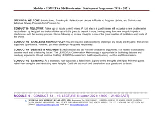 Modules - COMETSA DJs/Broadcasters Development Programme (2020 – 2021)
5 COMETSA GOC INTERNATIONAL (PTY) LTD, Registration No. 2014/231808/07, COMETSA HOUSE, 13 SOMER STREET, KLOPPER
PARK, ISANDO, GERMISTON, 1601, PO BOX 31429 BRAAMFONTEIN 2017, SOUTH AFRICA, TEL +27 11 974 9308 FAX +27 11 974 5612,
EMAIL: callcentre@cometsa-goc.com WEB SITE: www.cometsa-goc.com
OPENING & WELCOME: Introductions, Checking-In, Reflection on Lecture 4/Module 4, Progress Update, and Statistics on
Individual Shows Podcasts from Podcast.Co
CONDUCT 9 - FOLLOW UP: Follow up on inputs to verify views. A host who is a good listener will recognize a new or alternative
input offered by the guest and make a follow up with the guest to unpack it more. Moving away from new insightful inputs is
interference with the learning process. Hence following up on new thoughts is one of the great qualities of facilitators and hosts of
the shows.
CONDUCT 10 - CHALLENGE RESPECTFULLY: You are required and expected to challenge any inputs and thoughts that are not
supported by evidence. However, you must challenge the guests respectfully.
CONDUCT 11 - DEBATES vs ARGUMENTS: Allow debates but do not enter destructive arguments. It is healthy to debate but
debates must lead to resolving issues. The LEKGOTLA Conversation Methodology is appropriate for facilitating debates and
resolving arguments. We will continue holding LEKGOTLA sessions to build capacity among our DJs and Broadcasters.
CONDUCT 12 - LISTENING: As a facilitator, host speak less a listen more. Expand on the thoughts and inputs from the guests
rather than being the one introducing new thoughts. Don’t talk too much and overshadow your guests and co-hosts
===================================================================================================
MODULE 6 – CONDUCT 13 – 16; LECTURE 6 (March 2021; 18h00 – 21h00 SAST)
 
