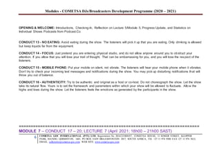 Modules - COMETSA DJs/Broadcasters Development Programme (2020 – 2021)
6 COMETSA GOC INTERNATIONAL (PTY) LTD, Registration No. 2014/231808/07, COMETSA HOUSE, 13 SOMER STREET, KLOPPER
PARK, ISANDO, GERMISTON, 1601, PO BOX 31429 BRAAMFONTEIN 2017, SOUTH AFRICA, TEL +27 11 974 9308 FAX +27 11 974 5612,
EMAIL: callcentre@cometsa-goc.com WEB SITE: www.cometsa-goc.com
OPENING & WELCOME: Introductions, Checking-In, Reflection on Lecture 5/Module 5, Progress Update, and Statistics on
Individual Shows Podcasts from Podcast.Co
CONDUCT 13 - NO EATING: Avoid eating during the show. The listeners will pick it up that you are eating. Only drinking is allowed
but keep liquids far from the equipment.
CONDUCT 14 - FOCUS: Just pretend you are entering physical studio, and do not allow anyone around you to obstruct your
attention. If you allow that you will lose your trail of thought. That can be embarrassing for you, and you will lose the respect of the
listeners.
CONDUCT 15 - MOBILE PHONE: Put your mobile on silent, not vibrate. The listeners will hear your mobile phone when it vibrates.
Don’t try to check your incoming text messages and notifications during the show. You may pick up disturbing notifications that will
throw you out of balance.
CONDUCT 16 - AUTHENTICITY: Try to be authentic and original as a host or co-host. Do not choreograph the show. Let the show
take its natural flow. Yours is to set the framework and parameters within which your show will be allowed to fluctuate. Allow the
highs and lows during the show. Let the listeners feels the emotions as generated by the participants in the show.
==========================================================================
MODULE 7 – CONDUCT 17 – 20; LECTURE 7 (April 2021; 18h00 – 21h00 SAST)
 