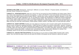 Modules - COMETSA DJs/Broadcasters Development Programme (2020 – 2021)
8 COMETSA GOC INTERNATIONAL (PTY) LTD, Registration No. 2014/231808/07, COMETSA HOUSE, 13 SOMER STREET, KLOPPER
PARK, ISANDO, GERMISTON, 1601, PO BOX 31429 BRAAMFONTEIN 2017, SOUTH AFRICA, TEL +27 11 974 9308 FAX +27 11 974 5612,
EMAIL: callcentre@cometsa-goc.com WEB SITE: www.cometsa-goc.com
OPENING & WELCOME: Introductions, Checking-In, Reflection on Lecture 7/Module 7, Progress Update, and Statistics on
Individual Shows Podcasts from Podcast.Co
CONDUCT 21 - SOURCING GUESTS: Apply your mind on how you are going to go about identifying and inviting guests. What is
your show’s value proposition to the guest you are targeting, i.e. what is it for them? In most cases people want to know that your
show and the radio station attracts big and broader interest, it will give them unique experience, exposure, popularity, a copy of the
podcast, mention in the public notifications, etc. You are welcome to explore the membership of COMETSA Friends & Supporters
Club NPO for subject matter experts from whom to identify potential guests. Think about how you are going to source guests for
your monthly shows. Identify the source of the guests. Build a database of potential guests. Contact them and give them heads up.
Make sure that you know their email address, mobile numbers, landline numbers, and follow them on social media like LinkedIn
CONDUCT 22 - GUEST CRITERIA: Develop your own criteria you are going to use to accept or reject guests. Be transparent so
that you cannot be blamed for applying favouritism. COMETSA does not support any practice of favouritism, nepotism, corruption,
tribalism, racism, sexism, etc. We expect everybody that qualifies to be given the opportunity. Work out the criteria you will be using
to identify, select and invite the guests. Go beyond technical qualifications. Look at their personality, experience, reputation, energy
levels, ability to express themselves, confidence level, communication skills, interest levels, willingness to volunteer their
knowledge, passion for the topic you are addressing, willingness to share their sources, etc.
CONDUCT 23 - SUBJECT MATTER EXPERTS: We encourage you to put priority on Subject Matter Expertise when inviting
guests. Over and above the guest criteria we will require the profiles of the guests and two referees to approve the guests.
===================================================================================================
==========================================================================
MODULE 9 – CONDUCT 24 – 26; LECTURE 9 (June 2021; 18h00 – 21h00 SAST)
 