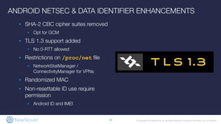 © Copyright 2019 NowSecure, Inc. All Rights Reserved. Proprietary information. Do not distribute.
ANDROID NETSEC & DATA IDENTIFIER ENHANCEMENTS
▪ SHA-2 CBC cipher suites removed
▪ Opt for GCM
▪ TLS 1.3 support added
▪ No 0-RTT allowed
▪ Restrictions on /proc/net ﬁle
▪ NetworkStatManager /
ConnectivityManager for VPNs
▪ Randomized MAC
▪ Non-resettable ID use require
permission
▪ Android ID and IMEI
10
 