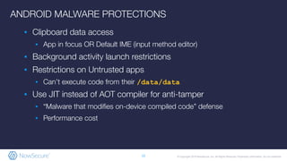 © Copyright 2019 NowSecure, Inc. All Rights Reserved. Proprietary information. Do not distribute.
ANDROID MALWARE PROTECTIONS
▪ Clipboard data access
▪ App in focus OR Default IME (input method editor)
▪ Background activity launch restrictions
▪ Restrictions on Untrusted apps
▪ Can’t execute code from their /data/data
▪ Use JIT instead of AOT compiler for anti-tamper
▪ “Malware that modiﬁes on-device compiled code” defense
▪ Performance cost
11
 