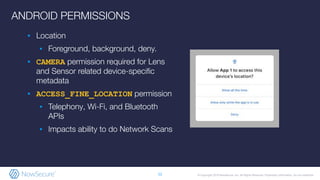 © Copyright 2019 NowSecure, Inc. All Rights Reserved. Proprietary information. Do not distribute.
ANDROID PERMISSIONS
▪ Location
▪ Foreground, background, deny.
▪ CAMERA permission required for Lens
and Sensor related device-speciﬁc
metadata
▪ ACCESS_FINE_LOCATION permission
▪ Telephony, Wi-Fi, and Bluetooth
APIs
▪ Impacts ability to do Network Scans
12
 