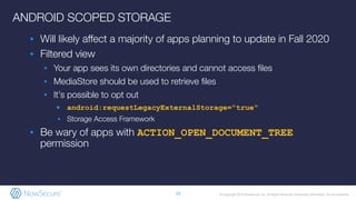 © Copyright 2019 NowSecure, Inc. All Rights Reserved. Proprietary information. Do not distribute.
ANDROID SCOPED STORAGE
▪ Will likely aﬀect a majority of apps planning to update in Fall 2020
▪ Filtered view
▪ Your app sees its own directories and cannot access ﬁles
▪ MediaStore should be used to retrieve ﬁles
▪ It’s possible to opt out
▪ android:requestLegacyExternalStorage="true"
▪ Storage Access Framework
▪ Be wary of apps with ACTION_OPEN_DOCUMENT_TREE
permission
13
 