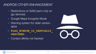 © Copyright 2019 NowSecure, Inc. All Rights Reserved. Proprietary information. Do not distribute.
ANDROID OTHER ENHANCEMENT
▪ Restrictions on SAW perm only on
(go devices)
▪ Google Maps Incognito Mode
▪ Warning system for older version
apps
▪ FLAG_WINDOW_IS_PARTIALLY_
OBSCURED
▪ Contact aﬃnity not tracked
14
 