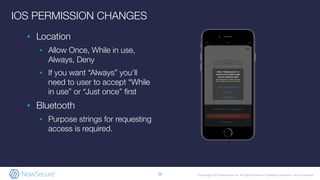 © Copyright 2019 NowSecure, Inc. All Rights Reserved. Proprietary information. Do not distribute.
IOS PERMISSION CHANGES
▪ Location
▪ Allow Once, While in use,
Always, Deny
▪ If you want “Always” you’ll
need to user to accept “While
in use” or “Just once” ﬁrst
▪ Bluetooth
▪ Purpose strings for requesting
access is required.
16
 